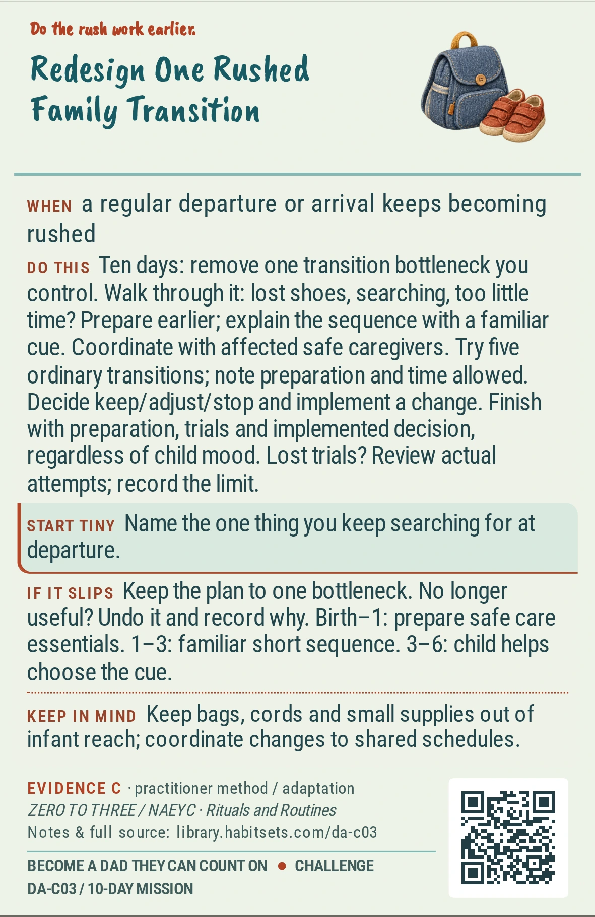 Back of card DA-C03: Redesign One Rushed Family Transition. When: a regular departure or arrival keeps becoming rushed Do this: Goal: remove one adult logistics bottleneck from a recurring transition. Window: ten days.
1. Walk through the transition yourself and name the bottleneck you control: missing shoes, a last-minute search or an unrealistic departure plan.
2. Prepare that element earlier and explain the sequence to your child with one familiar cue. Coordinate with any affected safe caregiver.
3. Try the arrangement on five ordinary transitions; record what you prepared and whether your plan left enough time.
4. At the end, decide keep, adjust or stop and carry out one chosen change.
Finish with the preparation, five trials and implemented decision, regardless of your child’s mood. If circumstances remove trials, review the actual attempts and close with the limit stated. Start tiny: Name the one thing you keep searching for at departure. Keep in mind: Keep bags, cords and small supplies out of infant reach; coordinate changes to shared schedules.