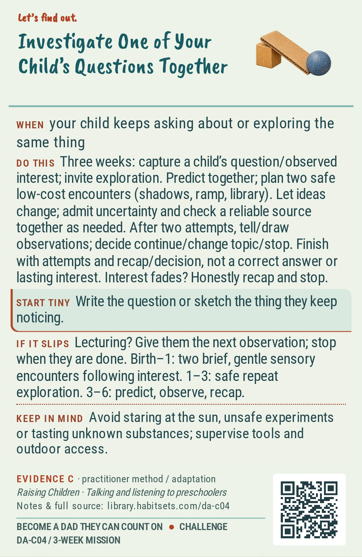 Back of card DA-C04: Investigate One of Your Child’s Questions Together. When: your child keeps asking about or exploring the same thing Do this: Goal: follow one child interest through shared discovery. Window: three weeks.
1. Capture their question, or an interest you can observe, and ask whether they want to explore it with you.
2. Make a simple prediction together, then plan two safe low-cost encounters: watch shadows twice, test a ramp or visit the library for an answer.
3. Let the child change their idea; say what you do not know and check a reliable source together when needed.
4. After two encounters, tell or draw what you noticed and choose continue, change topic or stop.
Finish after two shared attempts and your recap/decision; a correct answer or continued child interest is unnecessary. If they lose interest, finish with your honest recap and stop rather than push. Start tiny: Write the question or sketch the thing they keep noticing. Keep in mind: Avoid staring at the sun, unsafe experiments or tasting unknown substances; supervise tools and outdoor access.