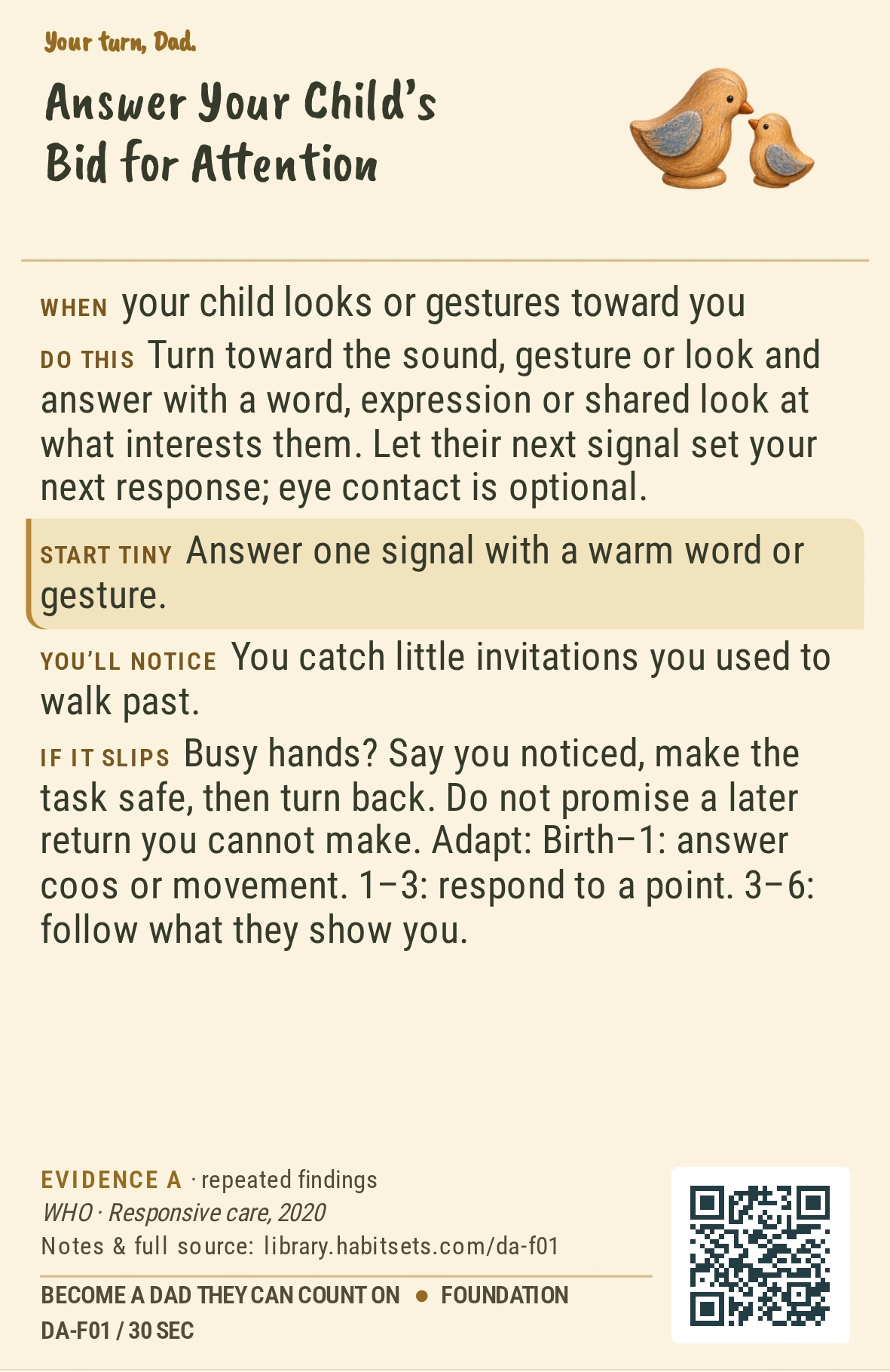 Back of card DA-F01: Answer Your Child’s Bid for Attention. When: your child looks or gestures toward you Do this: Turn toward the sound, gesture or look and answer with a word, expression or shared look at what interests them. Let their next signal set your next response; eye contact is optional. Start tiny: Answer one signal with a warm word or gesture.