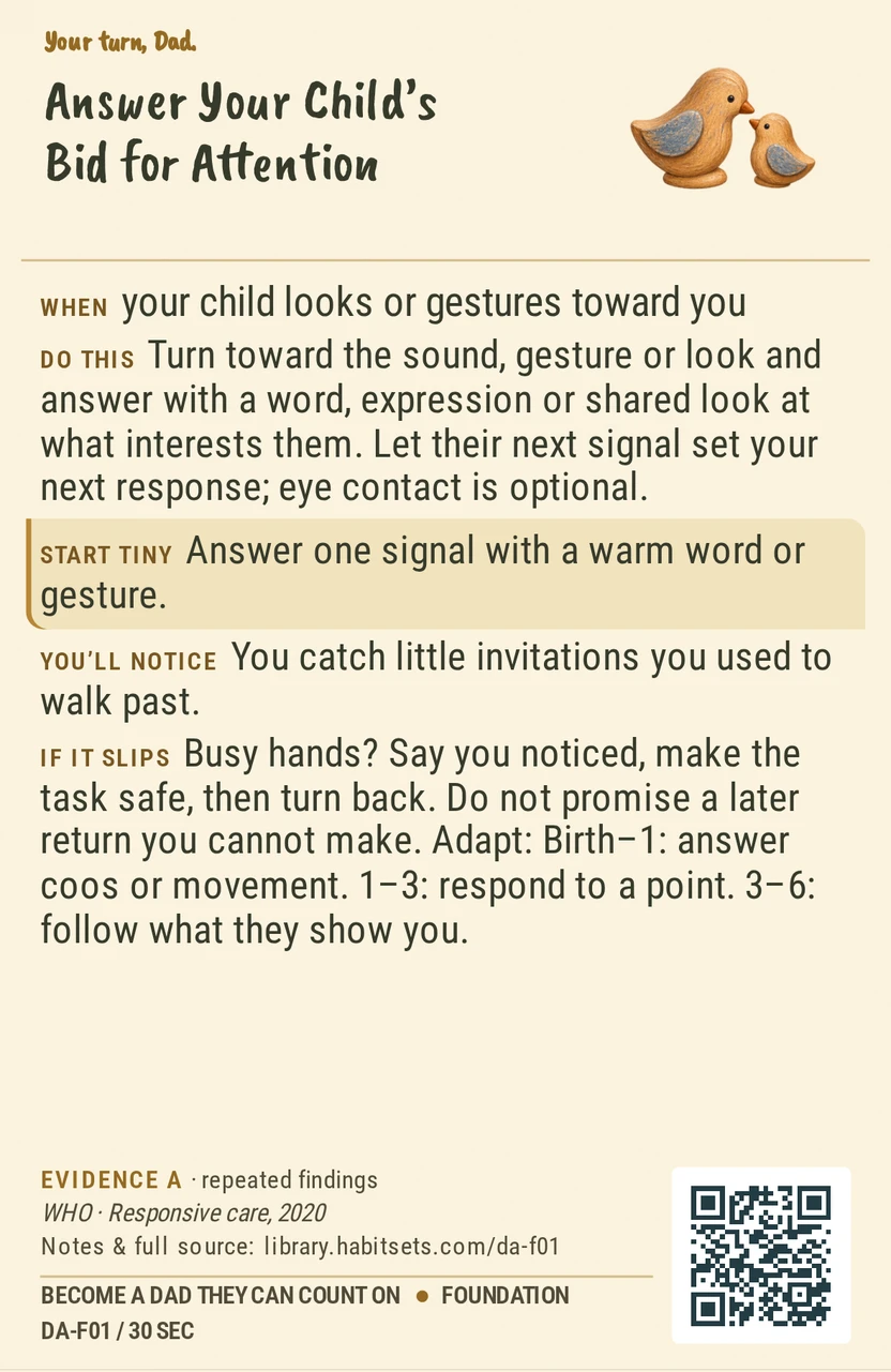 Back of card DA-F01: Answer Your Child’s Bid for Attention. When: your child looks or gestures toward you Do this: Turn toward the sound, gesture or look and answer with a word, expression or shared look at what interests them. Let their next signal set your next response; eye contact is optional. Start tiny: Answer one signal with a warm word or gesture.
