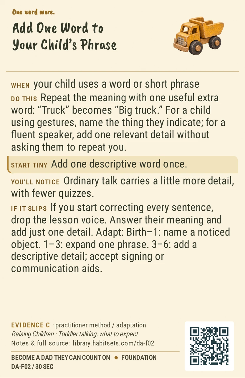 Back of card DA-F02: Add One Word to Your Child’s Phrase. When: your child uses a word or short phrase Do this: Repeat the meaning with one useful extra word: “Truck” becomes “Big truck.” For a child using gestures, name the thing they indicate; for a fluent speaker, add one relevant detail without asking them to repeat you. Start tiny: Add one descriptive word once.