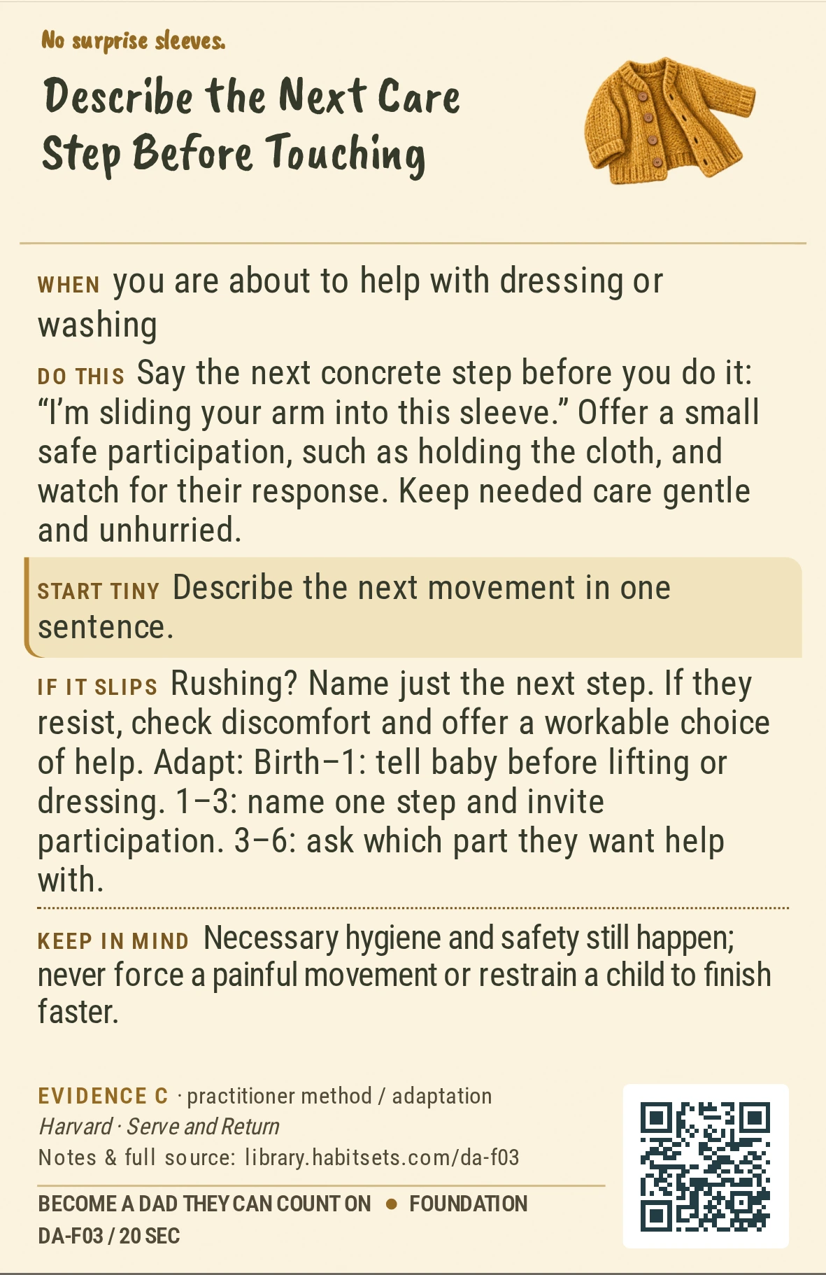 Back of card DA-F03: Describe the Next Care Step Before Touching. When: you are about to help with dressing or washing Do this: Say the next concrete step before you do it: “I’m sliding your arm into this sleeve.” Offer a small safe participation, such as holding the cloth, and watch for their response. Keep needed care gentle and unhurried. Start tiny: Describe the next movement in one sentence. Keep in mind: Necessary hygiene and safety still happen; never force a painful movement or restrain a child to finish faster.