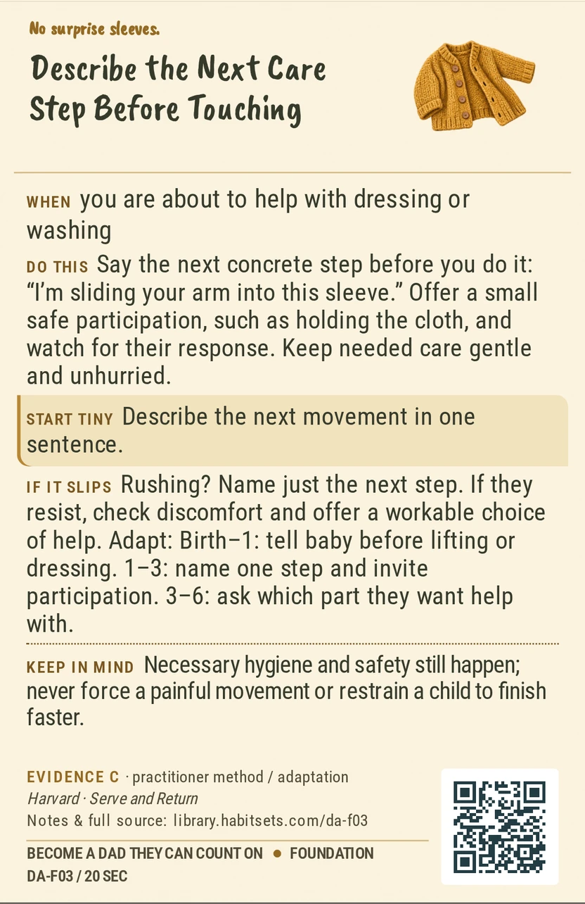 Back of card DA-F03: Describe the Next Care Step Before Touching. When: you are about to help with dressing or washing Do this: Say the next concrete step before you do it: “I’m sliding your arm into this sleeve.” Offer a small safe participation, such as holding the cloth, and watch for their response. Keep needed care gentle and unhurried. Start tiny: Describe the next movement in one sentence. Keep in mind: Necessary hygiene and safety still happen; never force a painful movement or restrain a child to finish faster.
