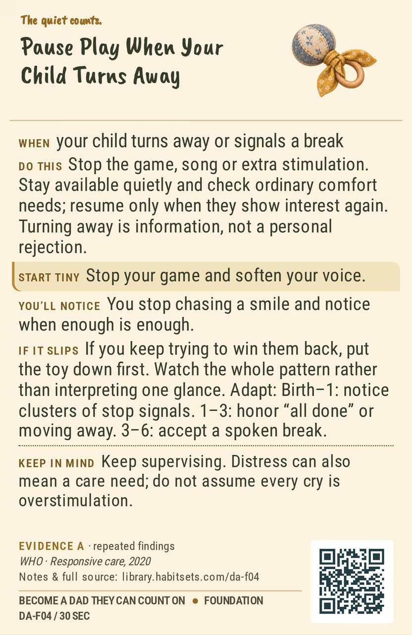 Back of card DA-F04: Pause Play When Your Child Turns Away. When: your child turns away or signals a break Do this: Stop the game, song or extra stimulation. Stay available quietly and check ordinary comfort needs; resume only when they show interest again. Turning away is information, not a personal rejection. Start tiny: Stop your game and soften your voice. Keep in mind: Keep supervising. Distress can also mean a care need; do not assume every cry is overstimulation.