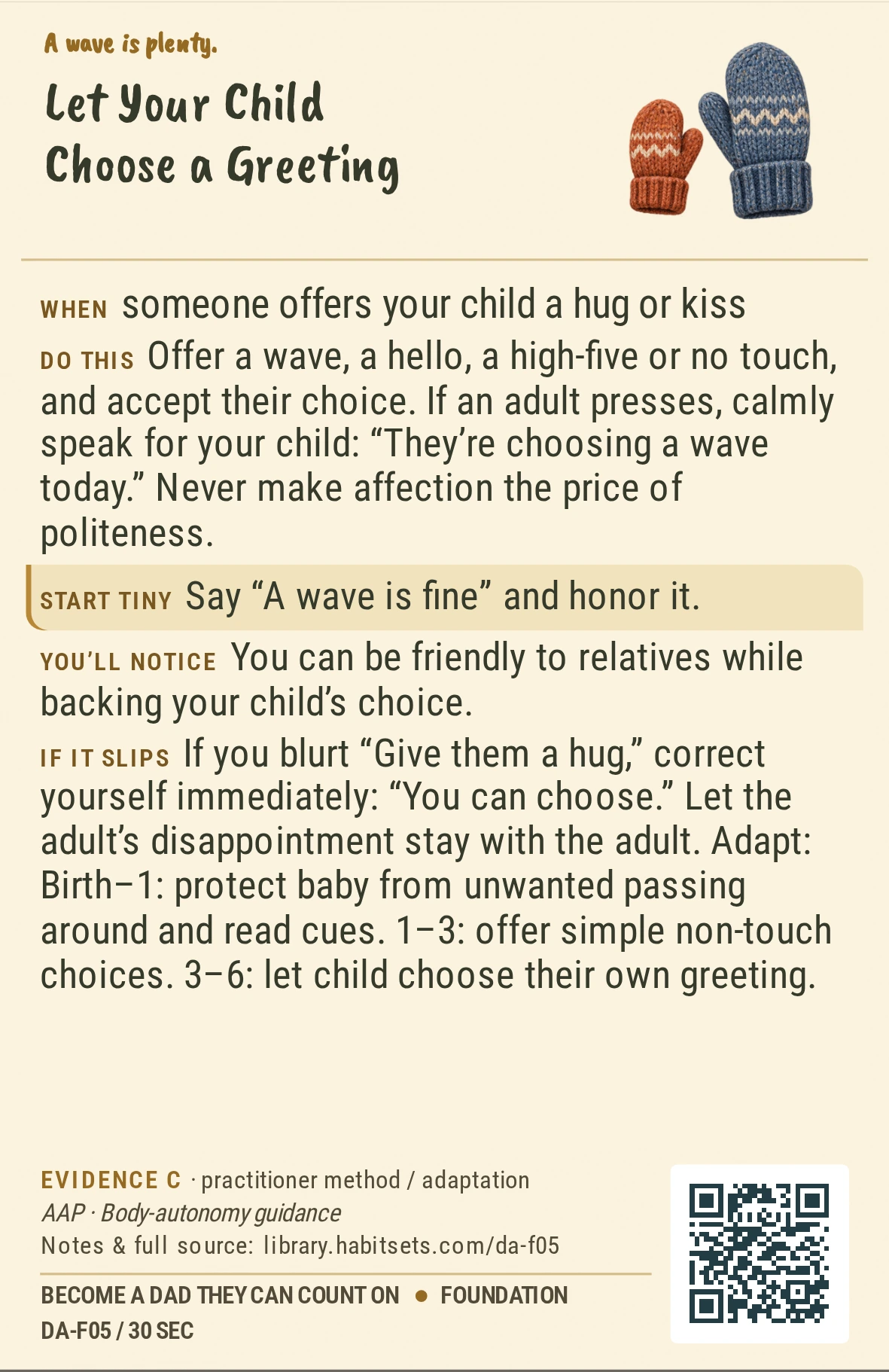 Back of card DA-F05: Let Your Child Choose a Greeting. When: someone offers your child a hug or kiss Do this: Offer a wave, a hello, a high-five or no touch, and accept their choice. If an adult presses, calmly speak for your child: “They’re choosing a wave today.” Never make affection the price of politeness. Start tiny: Say “A wave is fine” and honor it.