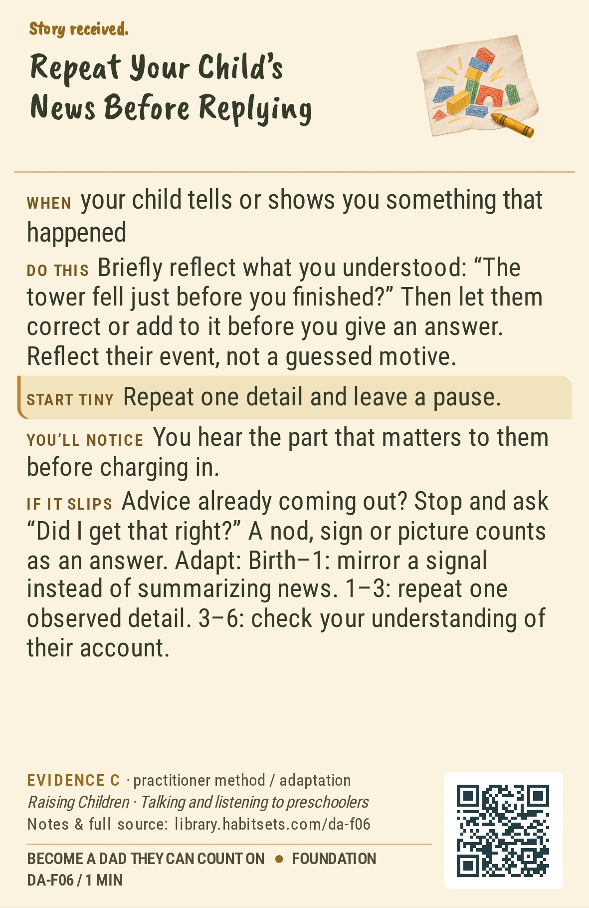 Back of card DA-F06: Repeat Your Child’s News Before Replying. When: your child tells or shows you something that happened Do this: Briefly reflect what you understood: “The tower fell just before you finished?” Then let them correct or add to it before you give an answer. Reflect their event, not a guessed motive. Start tiny: Repeat one detail and leave a pause.