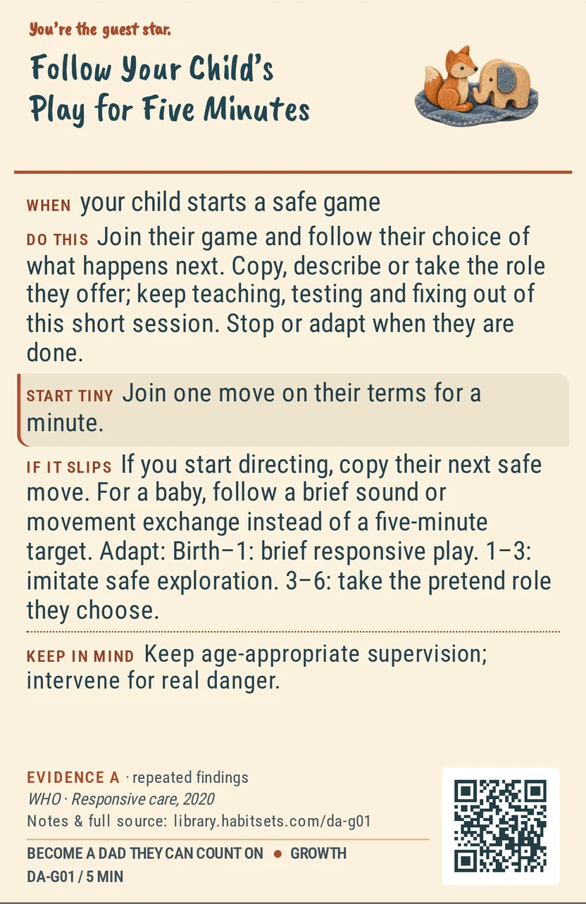 Back of card DA-G01: Follow Your Child’s Play for Five Minutes. When: your child starts a safe game Do this: Join their game and follow their choice of what happens next. Copy, describe or take the role they offer; keep teaching, testing and fixing out of this short session. Stop or adapt when they are done. Start tiny: Join one move on their terms for a minute. Keep in mind: Keep age-appropriate supervision; intervene for real danger.