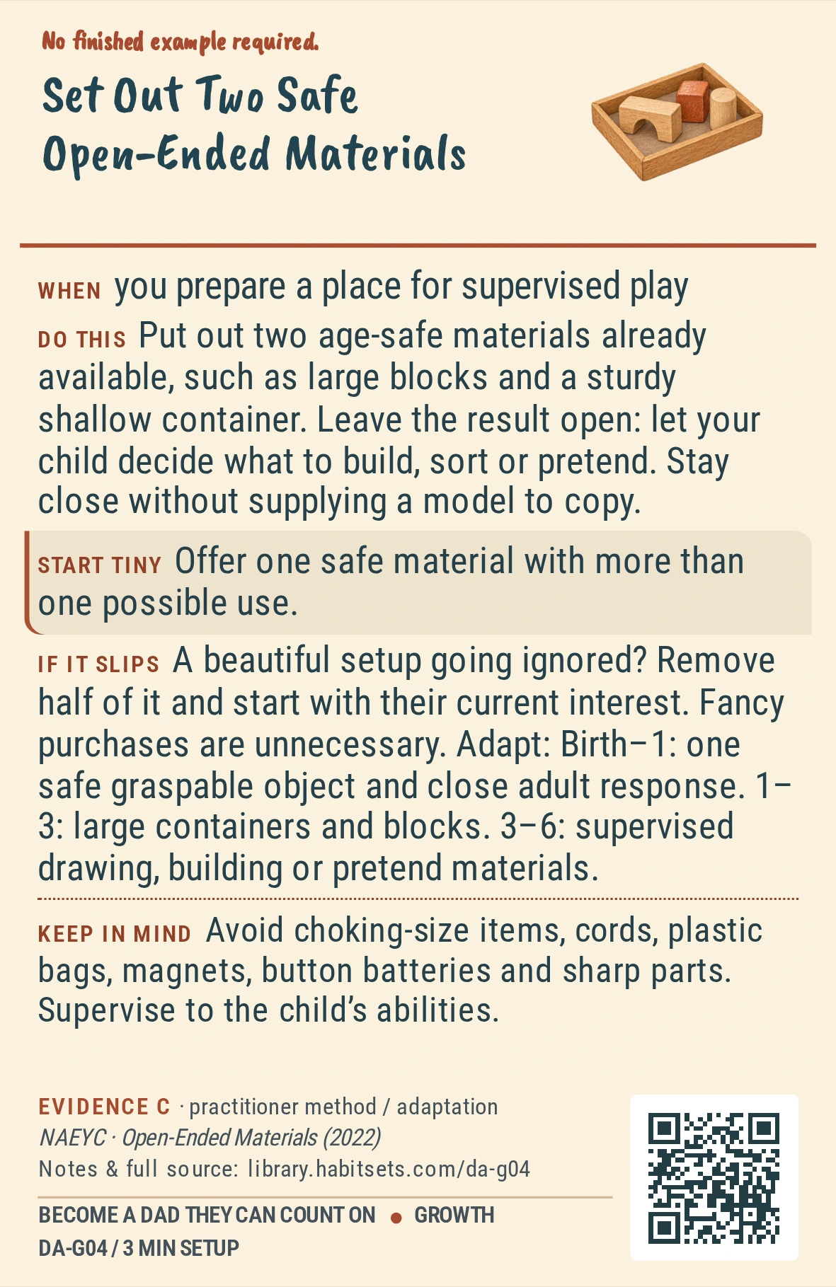 Back of card DA-G04: Set Out Two Safe Open-Ended Materials. When: you prepare a place for supervised play Do this: Put out two age-safe materials already available, such as large blocks and a sturdy shallow container. Leave the result open: let your child decide what to build, sort or pretend. Stay close without supplying a model to copy. Start tiny: Offer one safe material with more than one possible use. Keep in mind: Avoid choking-size items, cords, plastic bags, magnets, button batteries and sharp parts. Supervise to the child’s abilities.