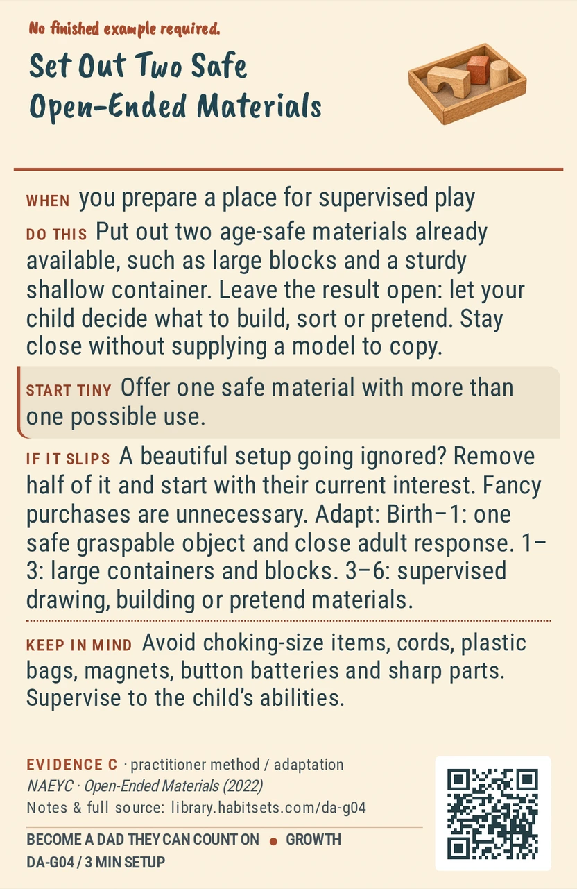 Back of card DA-G04: Set Out Two Safe Open-Ended Materials. When: you prepare a place for supervised play Do this: Put out two age-safe materials already available, such as large blocks and a sturdy shallow container. Leave the result open: let your child decide what to build, sort or pretend. Stay close without supplying a model to copy. Start tiny: Offer one safe material with more than one possible use. Keep in mind: Avoid choking-size items, cords, plastic bags, magnets, button batteries and sharp parts. Supervise to the child’s abilities.