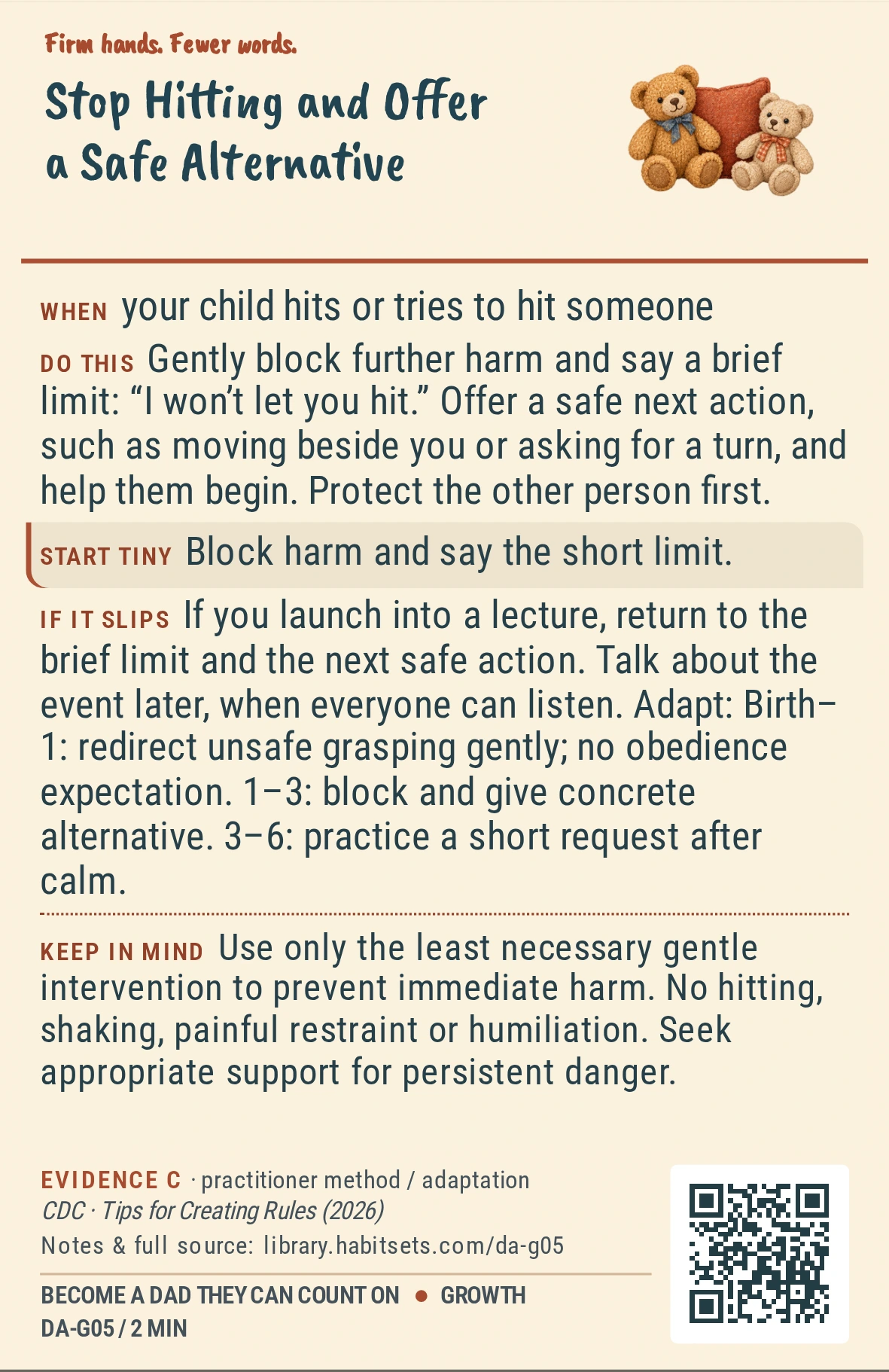 Back of card DA-G05: Stop Hitting and Offer a Safe Alternative. When: your child hits or tries to hit someone Do this: Gently block further harm and say a brief limit: “I won’t let you hit.” Offer a safe next action, such as moving beside you or asking for a turn, and help them begin. Protect the other person first. Start tiny: Block harm and say the short limit. Keep in mind: Use only the least necessary gentle intervention to prevent immediate harm. No hitting, shaking, painful restraint or humiliation. Seek appropriate support for persistent danger.