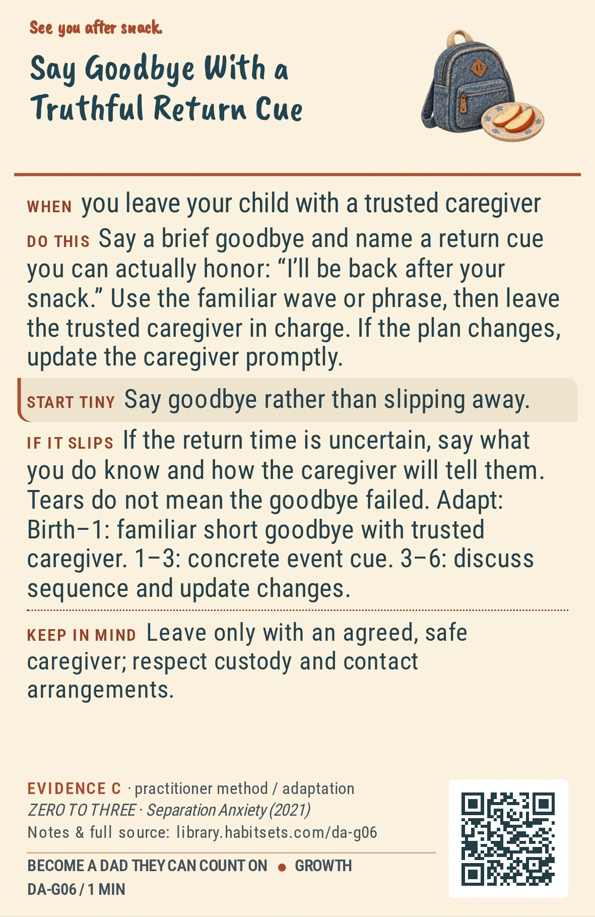 Back of card DA-G06: Say Goodbye With a Truthful Return Cue. When: you leave your child with a trusted caregiver Do this: Say a brief goodbye and name a return cue you can actually honor: “I’ll be back after your snack.” Use the familiar wave or phrase, then leave the trusted caregiver in charge. If the plan changes, update the caregiver promptly. Start tiny: Say goodbye rather than slipping away. Keep in mind: Leave only with an agreed, safe caregiver; respect custody and contact arrangements.
