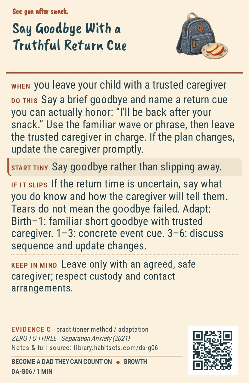 Back of card DA-G06: Say Goodbye With a Truthful Return Cue. When: you leave your child with a trusted caregiver Do this: Say a brief goodbye and name a return cue you can actually honor: “I’ll be back after your snack.” Use the familiar wave or phrase, then leave the trusted caregiver in charge. If the plan changes, update the caregiver promptly. Start tiny: Say goodbye rather than slipping away. Keep in mind: Leave only with an agreed, safe caregiver; respect custody and contact arrangements.