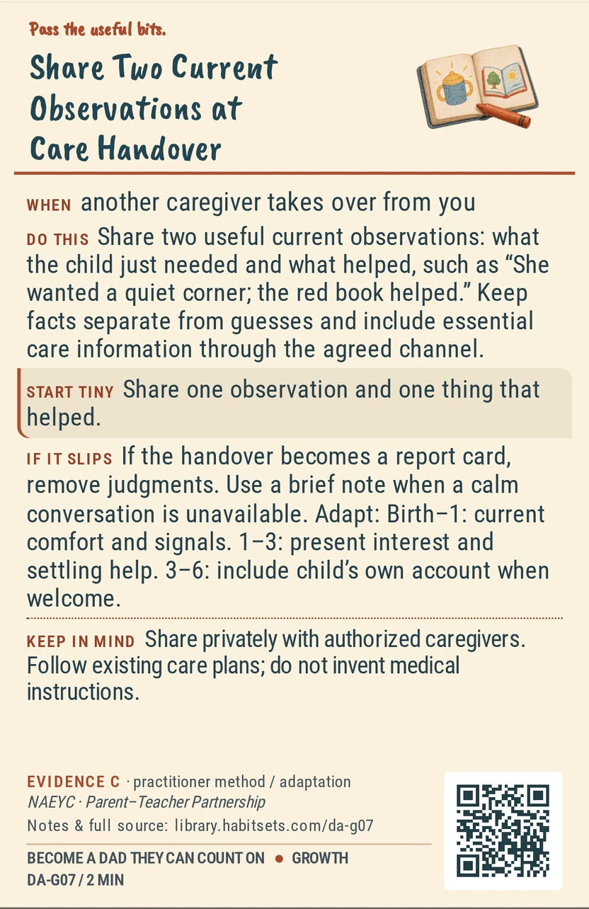 Back of card DA-G07: Share Two Current Observations at Care Handover. When: another caregiver takes over from you Do this: Share two useful current observations: what the child just needed and what helped, such as “She wanted a quiet corner; the red book helped.” Keep facts separate from guesses and include essential care information through the agreed channel. Start tiny: Share one observation and one thing that helped. Keep in mind: Share privately with authorized caregivers. Follow existing care plans; do not invent medical instructions.