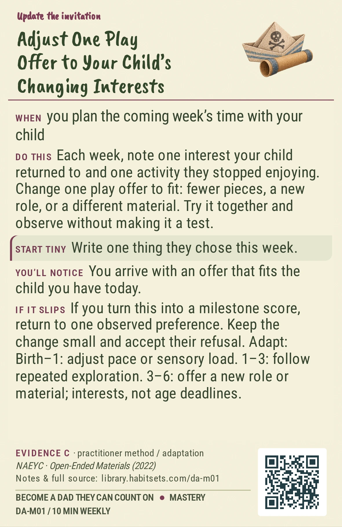 Back of card DA-M01: Adjust One Play Offer to Your Child’s Changing Interests. When: you plan the coming week’s time with your child Do this: Each week, note one interest your child returned to and one activity they stopped enjoying. Change one play offer to fit: fewer pieces, a new role, or a different material. Try it together and observe without making it a test. Start tiny: Write one thing they chose this week.