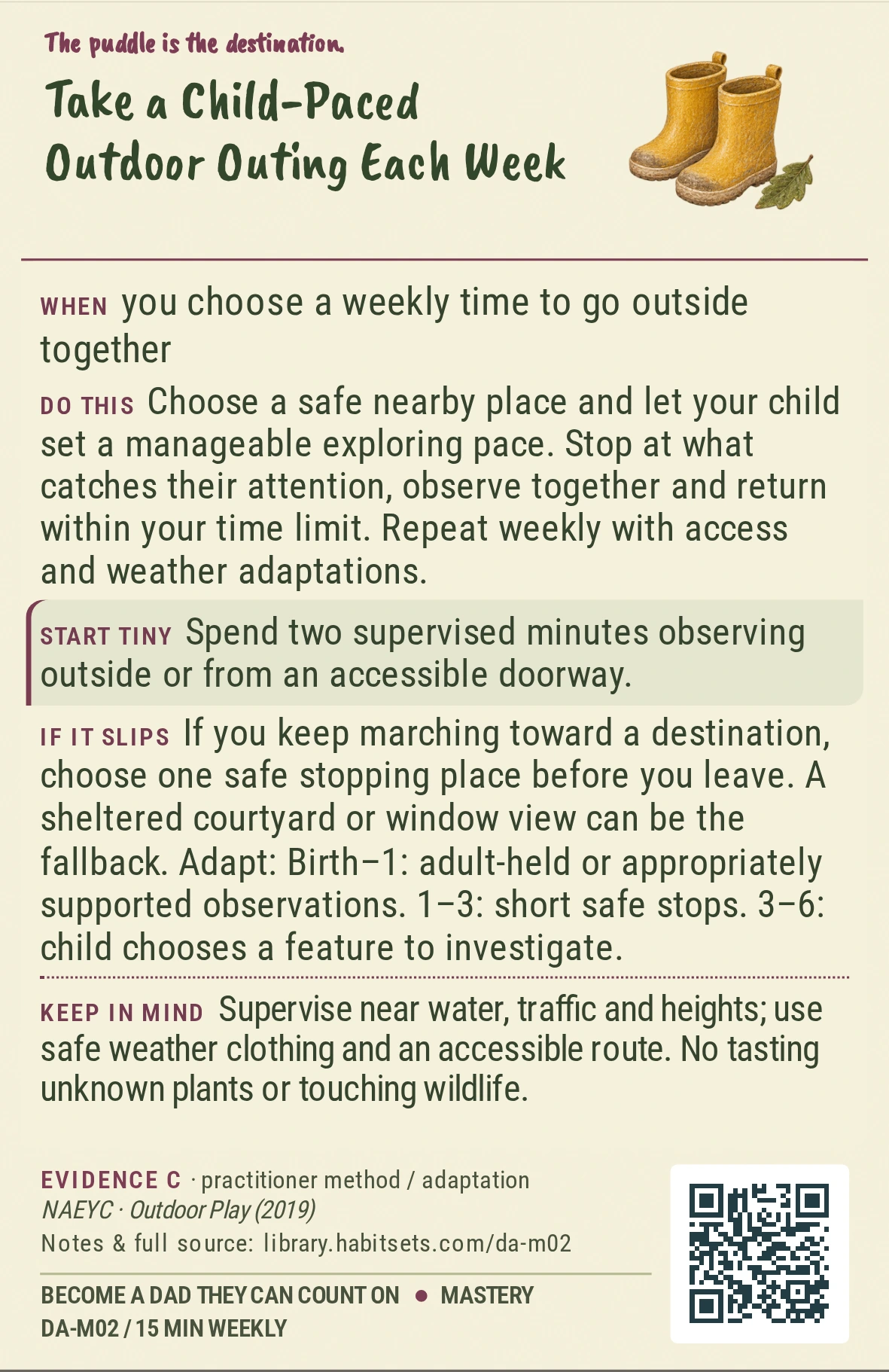 Back of card DA-M02: Take a Child-Paced Outdoor Outing Each Week. When: you choose a weekly time to go outside together Do this: Choose a safe nearby place and let your child set a manageable exploring pace. Stop at what catches their attention, observe together and return within your time limit. Repeat weekly with access and weather adaptations. Start tiny: Spend two supervised minutes observing outside or from an accessible doorway. Keep in mind: Supervise near water, traffic and heights; use safe weather clothing and an accessible route. No tasting unknown plants or touching wildlife.