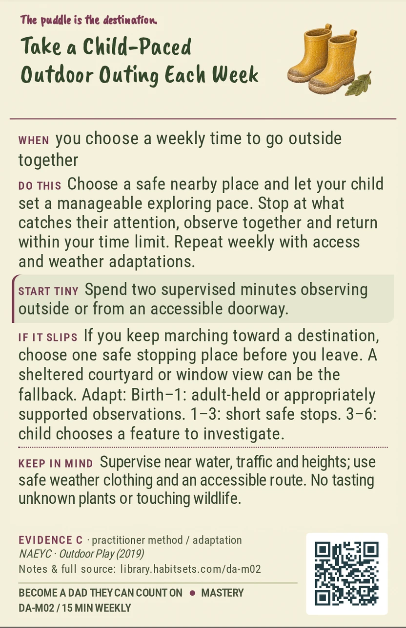 Back of card DA-M02: Take a Child-Paced Outdoor Outing Each Week. When: you choose a weekly time to go outside together Do this: Choose a safe nearby place and let your child set a manageable exploring pace. Stop at what catches their attention, observe together and return within your time limit. Repeat weekly with access and weather adaptations. Start tiny: Spend two supervised minutes observing outside or from an accessible doorway. Keep in mind: Supervise near water, traffic and heights; use safe weather clothing and an accessible route. No tasting unknown plants or touching wildlife.
