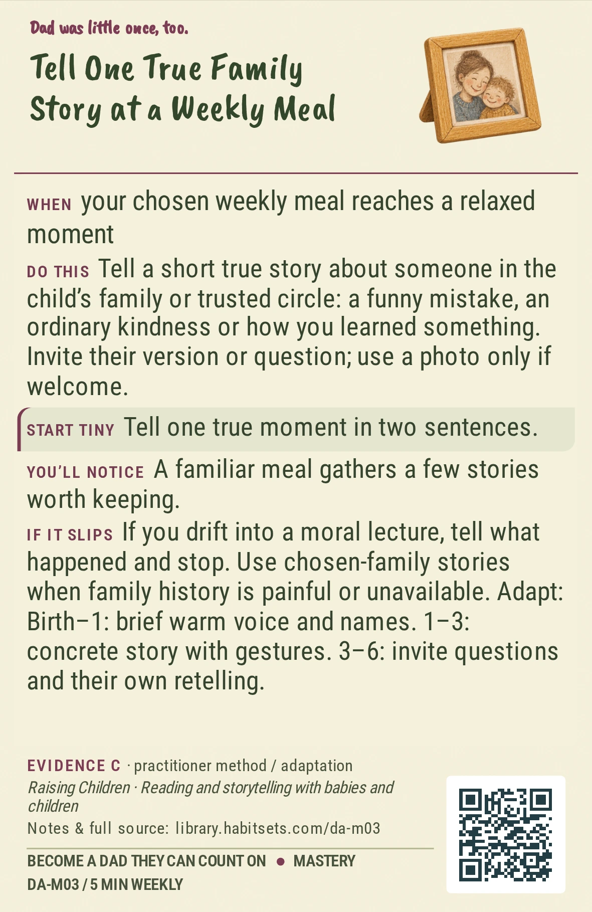 Back of card DA-M03: Tell One True Family Story at a Weekly Meal. When: your chosen weekly meal reaches a relaxed moment Do this: Tell a short true story about someone in the child’s family or trusted circle: a funny mistake, an ordinary kindness or how you learned something. Invite their version or question; use a photo only if welcome. Start tiny: Tell one true moment in two sentences.