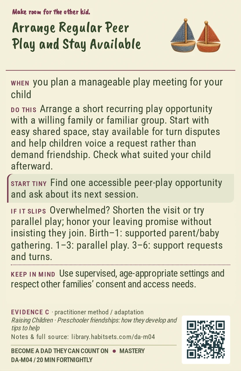 Back of card DA-M04: Arrange Regular Peer Play and Stay Available. When: you plan a manageable play meeting for your child Do this: Arrange a short recurring play opportunity with a willing family or familiar group. Start with easy shared space, stay available for turn disputes and help children voice a request rather than demand friendship. Check what suited your child afterward. Start tiny: Find one accessible peer-play opportunity and ask about its next session. Keep in mind: Use supervised, age-appropriate settings and respect other families’ consent and access needs.