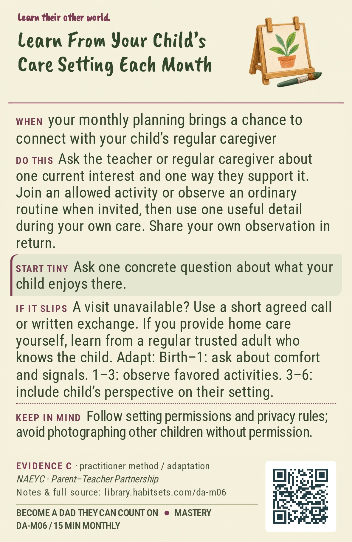 Back of card DA-M06: Learn From Your Child’s Care Setting Each Month. When: your monthly planning brings a chance to connect with your child’s regular caregiver Do this: Ask the teacher or regular caregiver about one current interest and one way they support it. Join an allowed activity or observe an ordinary routine when invited, then use one useful detail during your own care. Share your own observation in return. Start tiny: Ask one concrete question about what your child enjoys there. Keep in mind: Follow setting permissions and privacy rules; avoid photographing other children without permission.