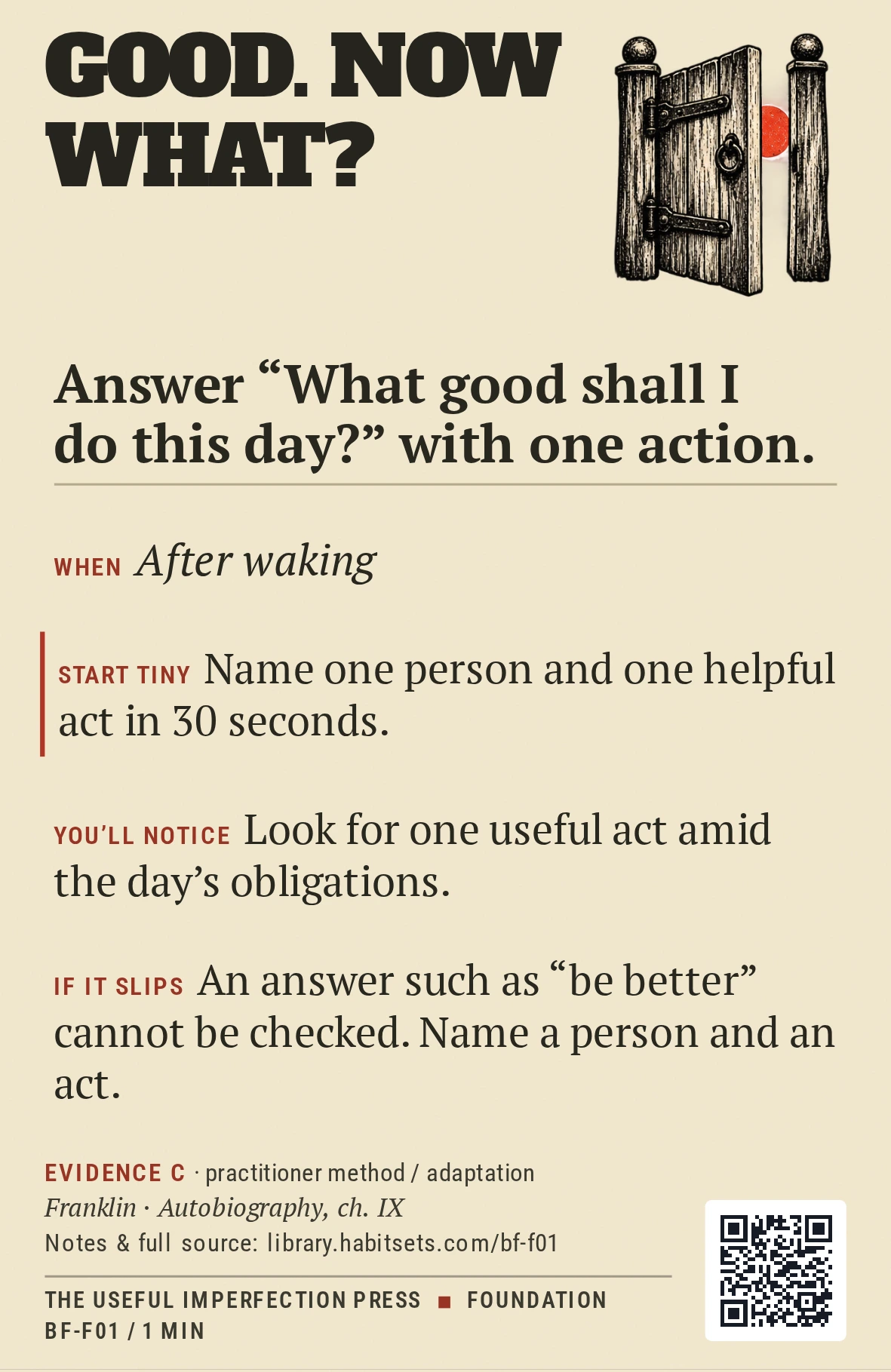 Back of card BF-F01: Answer “What good shall I do this day?” with one action.. When: After waking Do this: Answer “What good shall I do this day?” with one action. Start tiny: Name one person and one helpful act in 30 seconds.