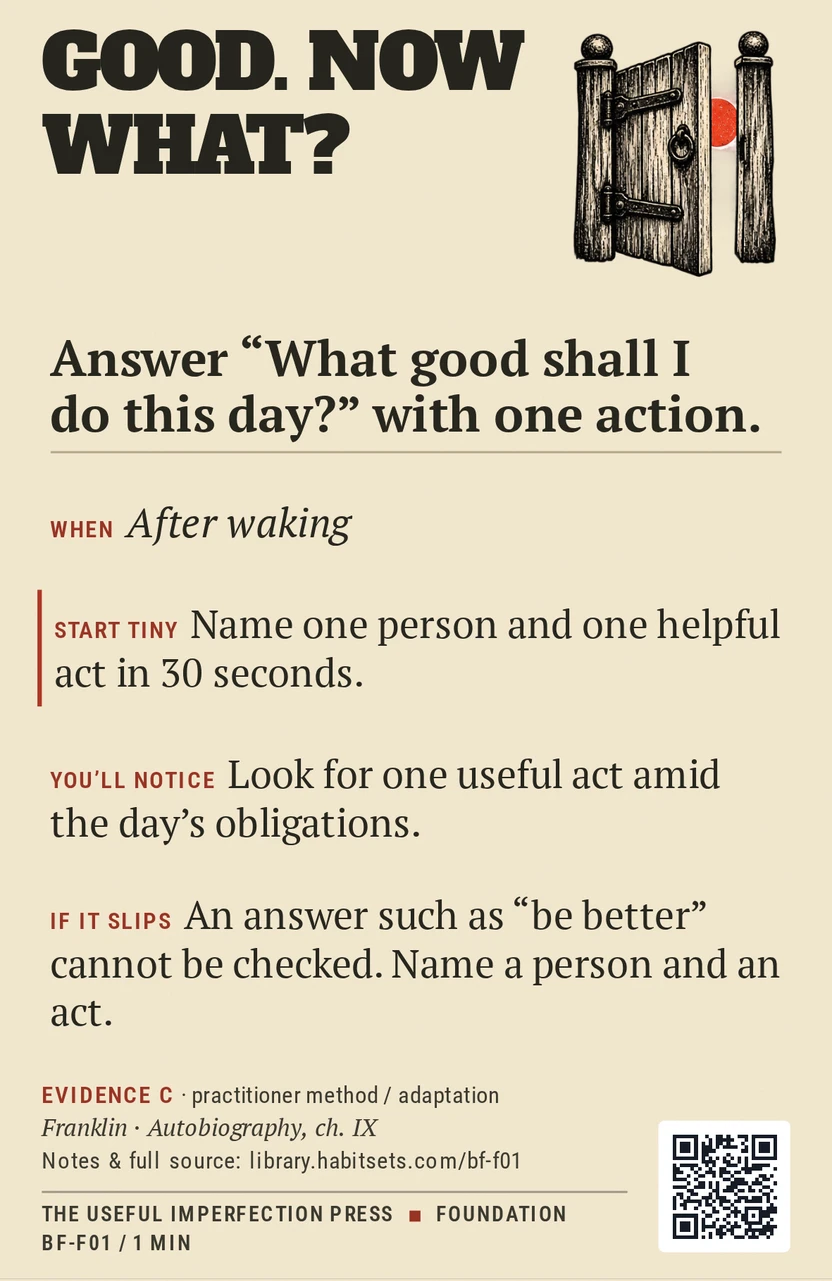 Back of card BF-F01: Answer “What good shall I do this day?” with one action.. When: After waking Do this: Answer “What good shall I do this day?” with one action. Start tiny: Name one person and one helpful act in 30 seconds.