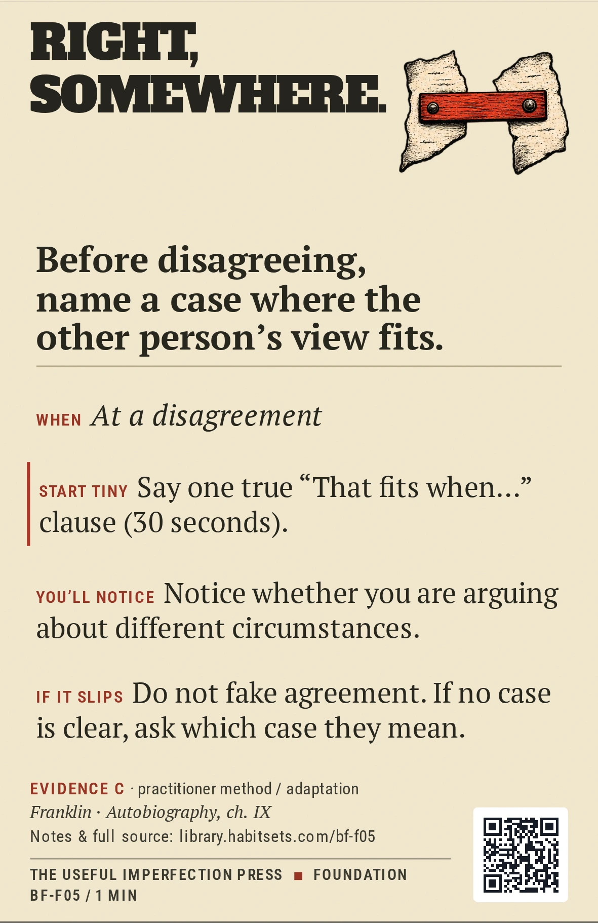 Back of card BF-F05: Before disagreeing, name a case where the other person's view fits.. When: At a disagreement Do this: Before disagreeing, name a case where the other person's view fits. Start tiny: Say one true “That fits when…” clause (30 seconds).