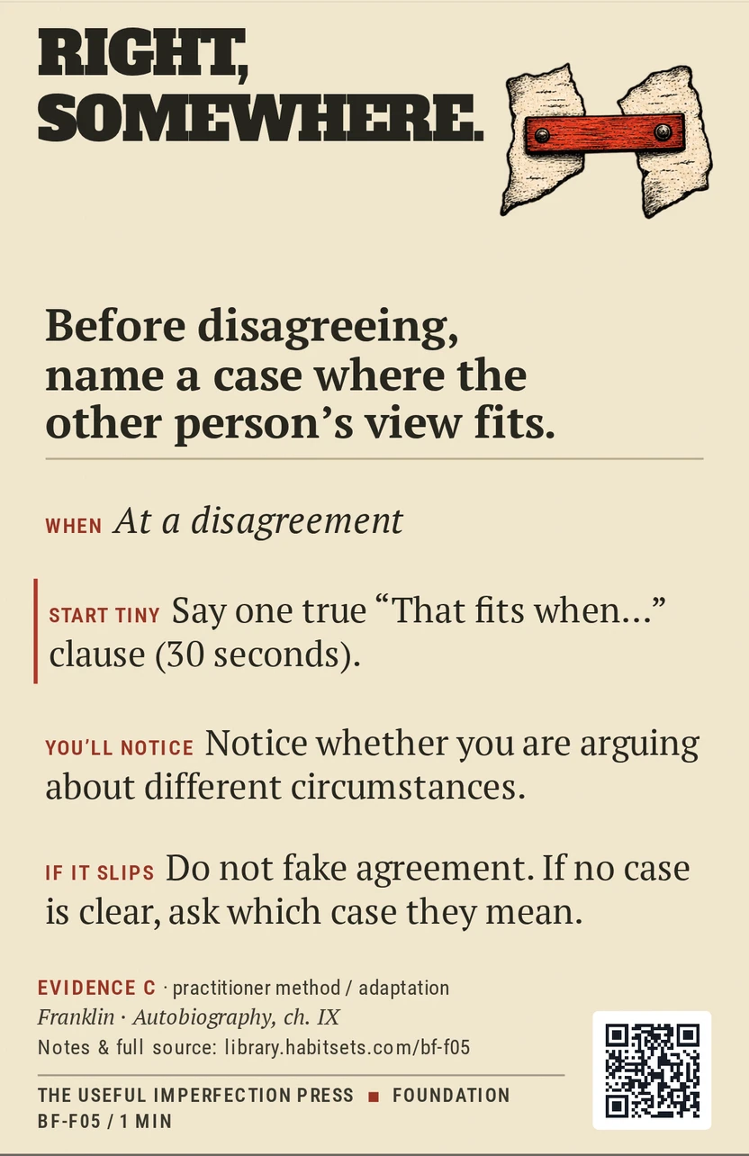 Back of card BF-F05: Before disagreeing, name a case where the other person's view fits.. When: At a disagreement Do this: Before disagreeing, name a case where the other person's view fits. Start tiny: Say one true “That fits when…” clause (30 seconds).