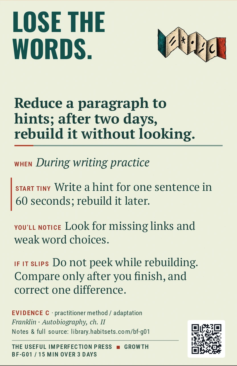 Back of card BF-G01: Reduce a paragraph to hints; after two days, rebuild it without looking.. When: During writing practice Do this: Reduce a paragraph to hints; after two days, rebuild it without looking. Start tiny: Write a hint for one sentence in 60 seconds; rebuild it later.
