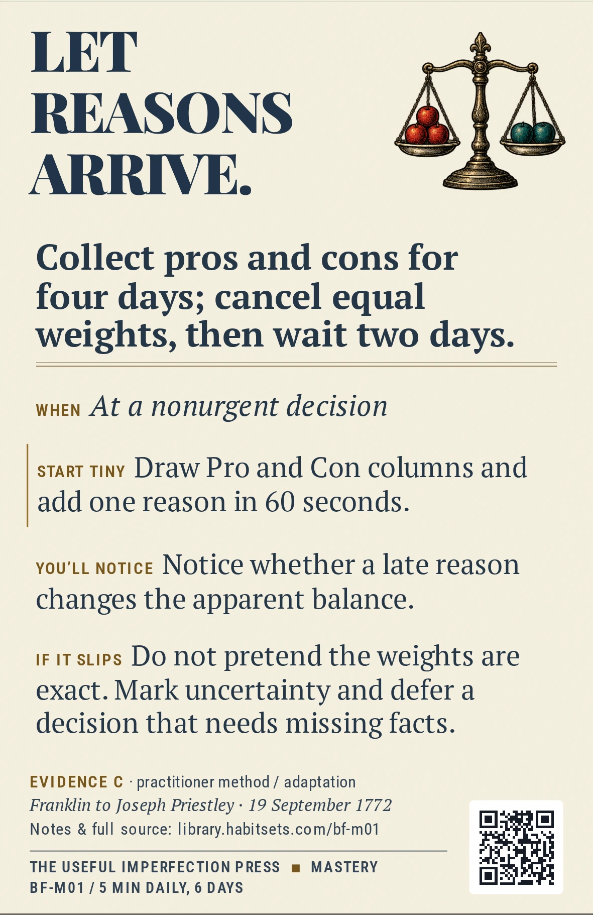 Back of card BF-M01: Collect pros and cons for four days; cancel equal weights, then wait two days.. When: At a nonurgent decision Do this: Collect pros and cons for four days; cancel equal weights, then wait two days. Start tiny: Draw Pro and Con columns and add one reason in 60 seconds.