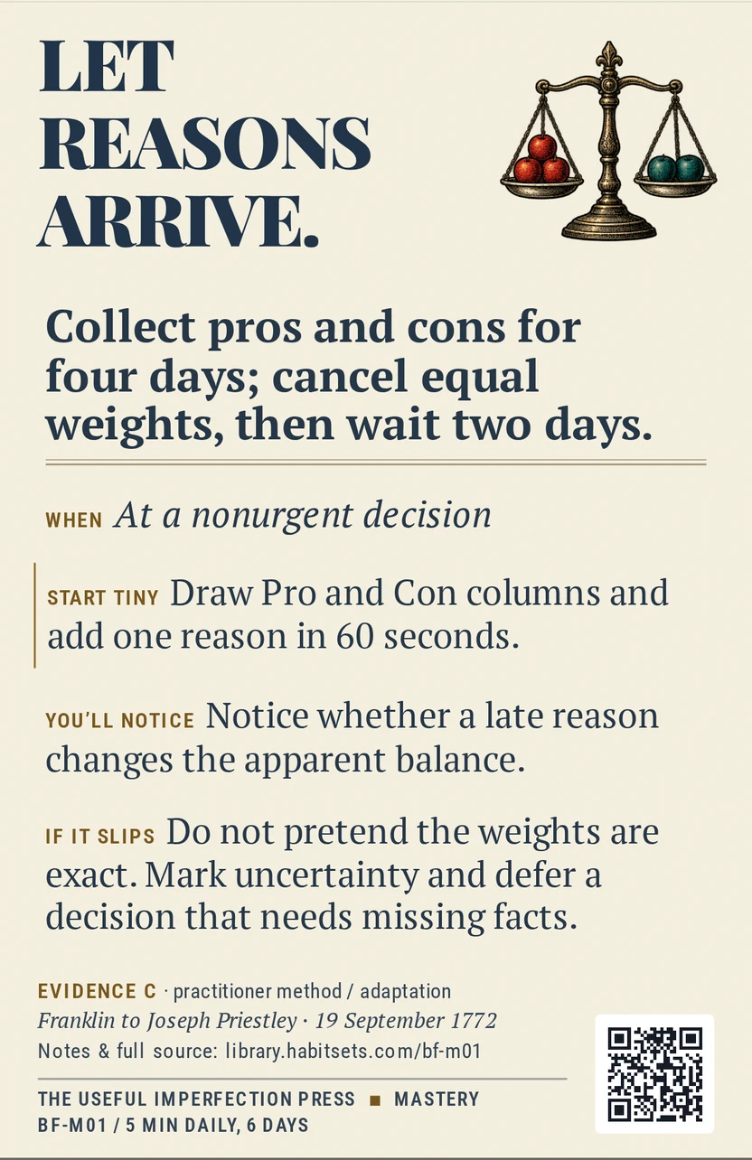 Back of card BF-M01: Collect pros and cons for four days; cancel equal weights, then wait two days.. When: At a nonurgent decision Do this: Collect pros and cons for four days; cancel equal weights, then wait two days. Start tiny: Draw Pro and Con columns and add one reason in 60 seconds.