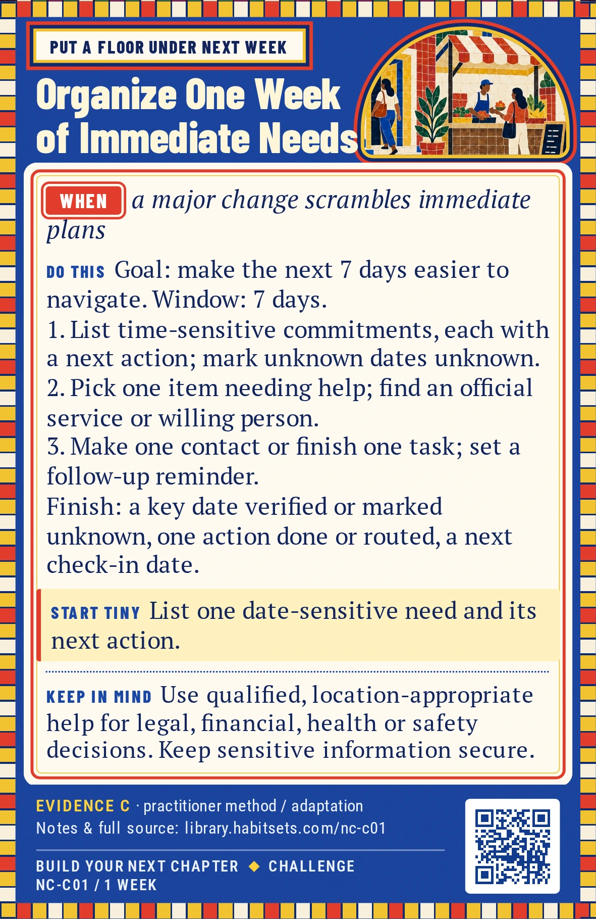 Back of card NC-C01: Organize One Week of Immediate Needs. When: a major change scrambles immediate plans Do this: Goal: make the next seven days easier to navigate by identifying immediate commitments and completing or routing one chosen next step.
Window: seven days from your first planning session.
1. List time-sensitive commitments and one next action for each; mark unknown dates as unknown.
2. Choose one item that needs information or support, and identify an appropriate official service or willing person.
3. Make one contact or complete one in-scope task, then set a follow-up reminder.
Finish when the list has one verified or explicitly unknown key date, one action completed or routed, and a next check-in date. You control those steps; another person's or agency's response is not required. Start tiny: List one date-sensitive need and its next action. Keep in mind: Use qualified, location-appropriate help for legal, financial, health or safety decisions. Keep sensitive information secure.
