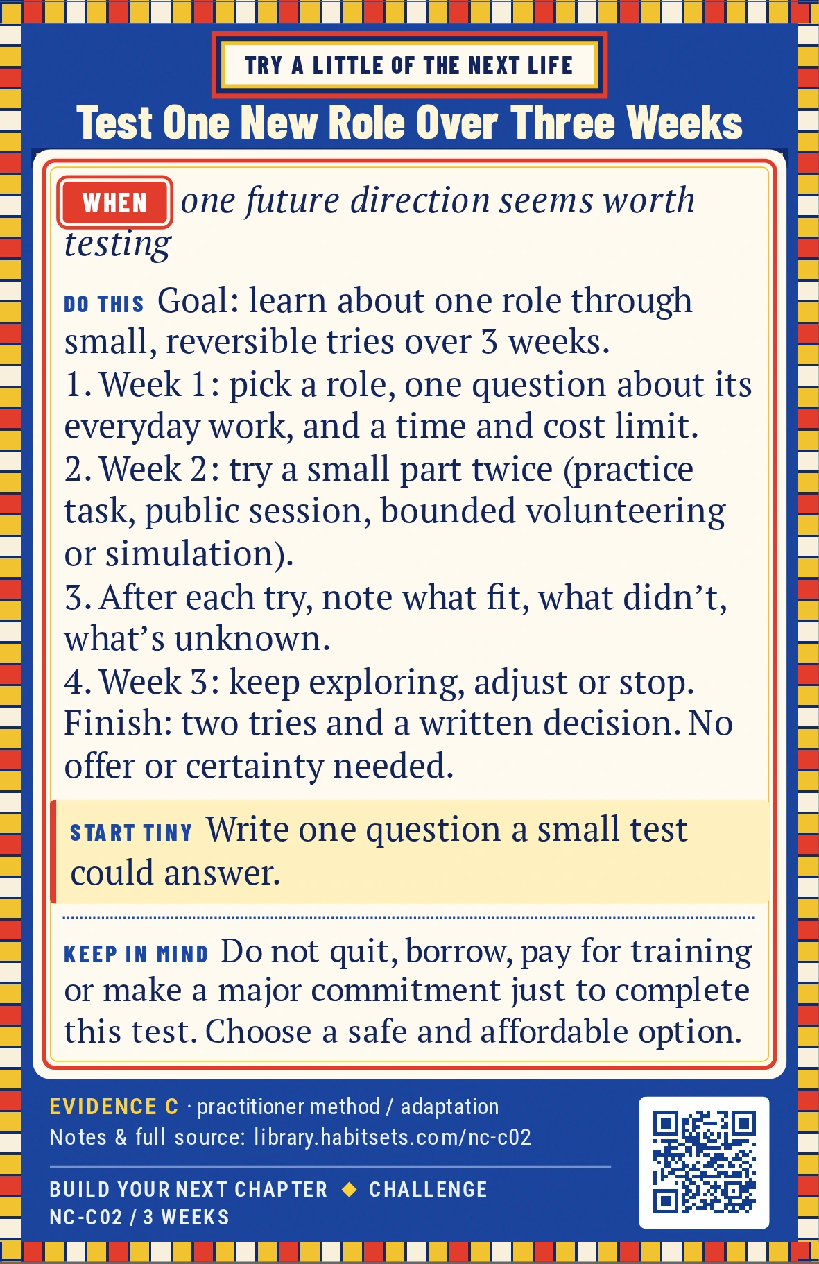 Back of card NC-C02: Test One New Role Over Three Weeks. When: one future direction seems worth testing Do this: Goal: learn about one possible role through a small experience before making a larger commitment.
Window: three weeks.
1. In week one, choose a role, one question about its ordinary work, and a limit on time and cost. Find a safe way to try it; an informational conversation can help you prepare.
2. In week two, try a small part of that role on two occasions: a practice task, public session, bounded volunteer contribution or private simulation. Keep the experiment reversible.
3. Record what fit, what did not and what remains unknown after each try.
4. In week three, choose keep exploring, adjust the idea or stop.
Finish after the two small tries and a written keep/change/stop decision. An offer, invitation or feeling of certainty is not required. Start tiny: Write one question a small test could answer. Keep in mind: Do not quit, borrow, pay for training or make a major commitment just to complete this test. Choose a safe and affordable option.