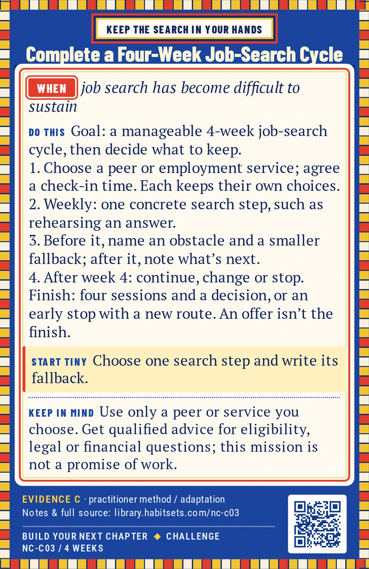 Back of card NC-C03: Complete a Four-Week Job-Search Cycle. When: job search has become difficult to sustain Do this: Goal: complete a manageable job-search cycle and decide what support or steps to keep.
Window: four weeks.
1. Choose one peer, employment service or other support route and agree on a realistic check-in time; each person keeps their own search choices.
2. Each week, prepare one concrete search step, such as tailoring a short application section, rehearsing one answer or contacting one organization.
3. Before each step, name one likely obstacle and one smaller fallback.
4. At the end of each session, note what you did and what you want to try next.
5. After week four, choose continue, change the setup or stop.
Finish after four sessions and a keep/change/stop decision. If you stop earlier, record the mission as stopped and name the route you chose instead. A job offer is not the finish condition. Start tiny: Choose one search step and write its fallback. Keep in mind: Use only a peer or service you choose. Get qualified advice for eligibility, legal or financial questions; this mission is not a promise of work.