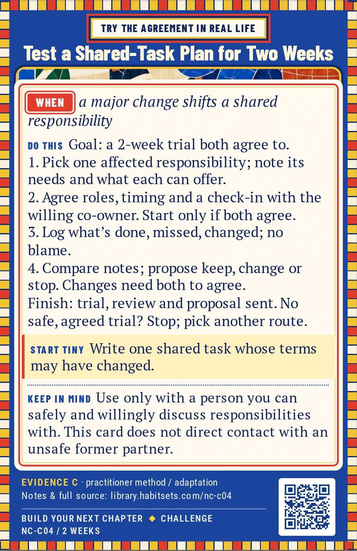 Back of card NC-C04: Test a Shared-Task Plan for Two Weeks. When: a major change shifts a shared responsibility Do this: Goal: test one adult shared-task arrangement that fits changed circumstances, then propose what should happen next.
Window: two weeks after both people agree to a trial.
1. Choose one ongoing responsibility affected by the change. Write what needs to happen and what each person can reliably offer now.
2. Ask the willing co-owner to discuss one adjustment. Agree on who does which part, the scope, timing and a check-in; only start if you both agree.
3. Try the written arrangement for two weeks. Note what was completed, what was missed and what changed, without assigning motives.
4. Review your record, invite the co-owner to compare observations, and send your keep/change/stop proposal. Continuing or changing a shared arrangement still needs both people to agree.
Finish after the trial, written review and delivery of your proposal; the other person's response is not required. If a safe, agreed trial is unavailable, mark the mission stopped and choose another route. A proposed plan is not a tested agreement. Start tiny: Write one shared task whose terms may have changed. Keep in mind: Use only with a person you can safely and willingly discuss responsibilities with. This card does not direct contact with an unsafe former partner.