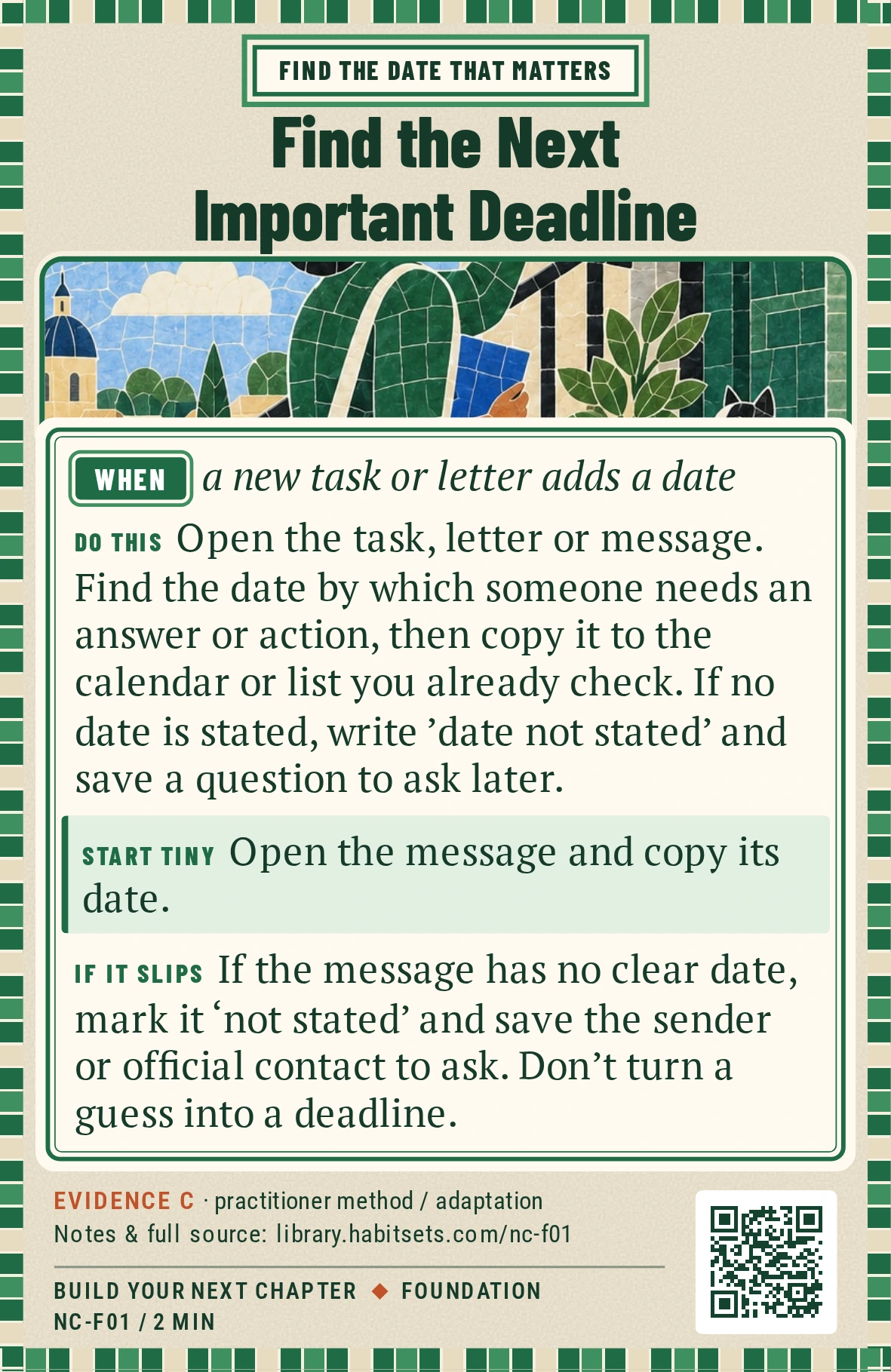 Back of card NC-F01: Find the Next Important Deadline. When: a new task or letter adds a date Do this: Open the task, letter or message. Find the date by which someone needs an answer or action, then copy it to the calendar or list you already check. If no date is stated, write 'date not stated' and save a question to ask later. Start tiny: Open the message and copy its date.