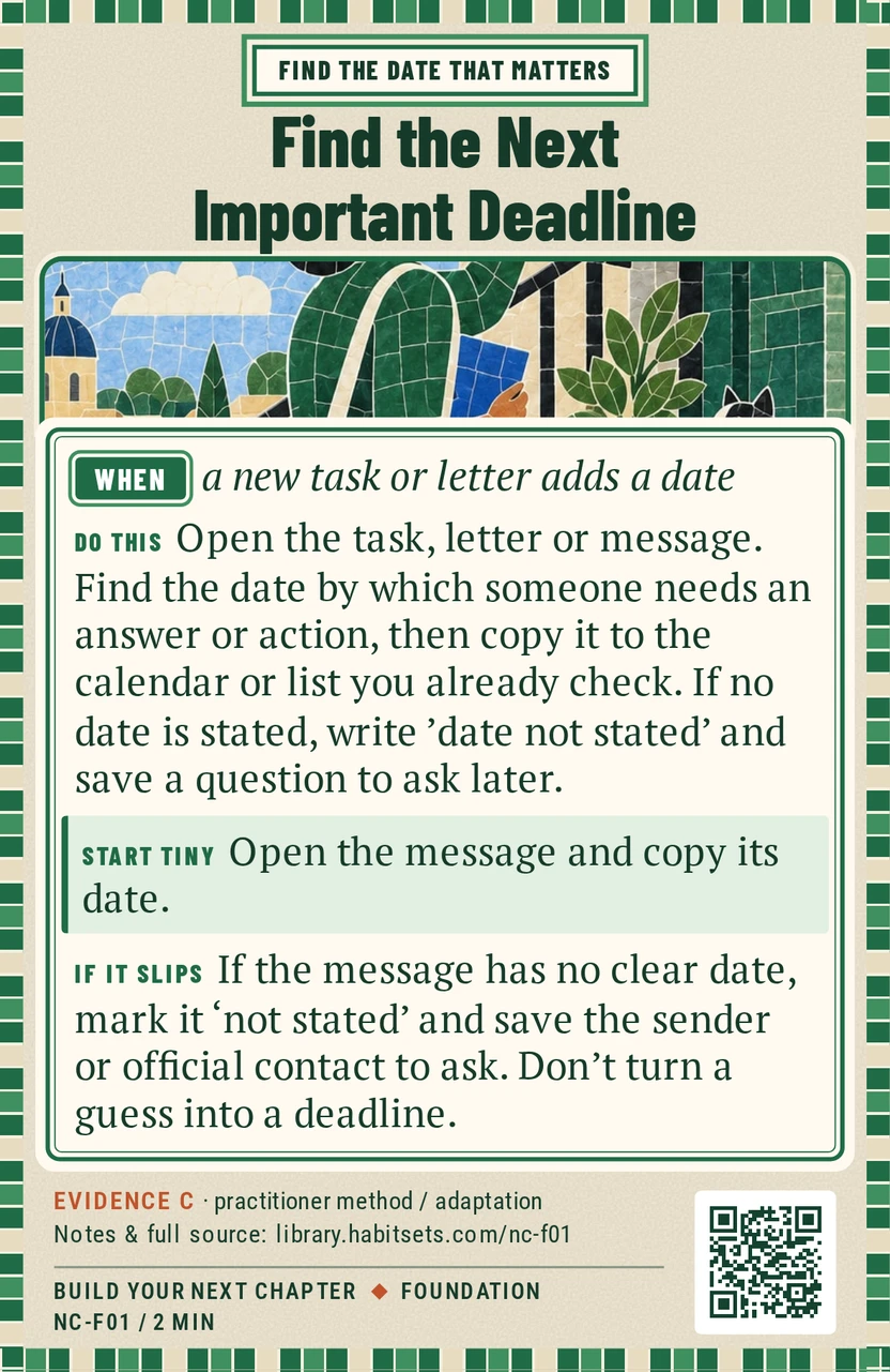 Back of card NC-F01: Find the Next Important Deadline. When: a new task or letter adds a date Do this: Open the task, letter or message. Find the date by which someone needs an answer or action, then copy it to the calendar or list you already check. If no date is stated, write 'date not stated' and save a question to ask later. Start tiny: Open the message and copy its date.