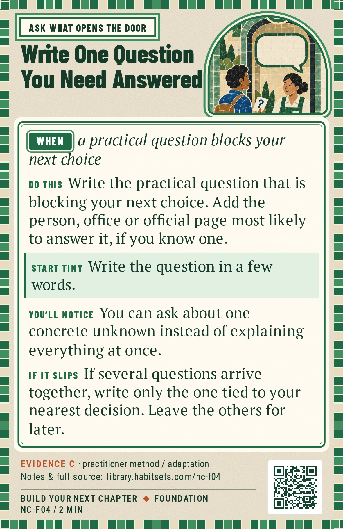 Back of card NC-F04: Write One Question You Need Answered. When: a practical question blocks your next choice Do this: Write the practical question that is blocking your next choice. Add the person, office or official page most likely to answer it, if you know one. Start tiny: Write the question in a few words.