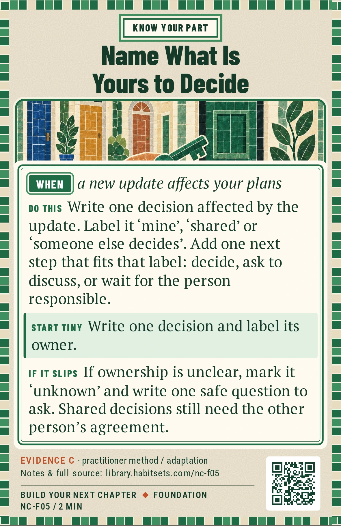 Back of card NC-F05: Name What Is Yours to Decide. When: a new update affects your plans Do this: Write one decision affected by the update. Label it ‘mine’, ‘shared’ or ‘someone else decides’. Add one next step that fits that label: decide, ask to discuss, or wait for the person responsible. Start tiny: Write one decision and label its owner.