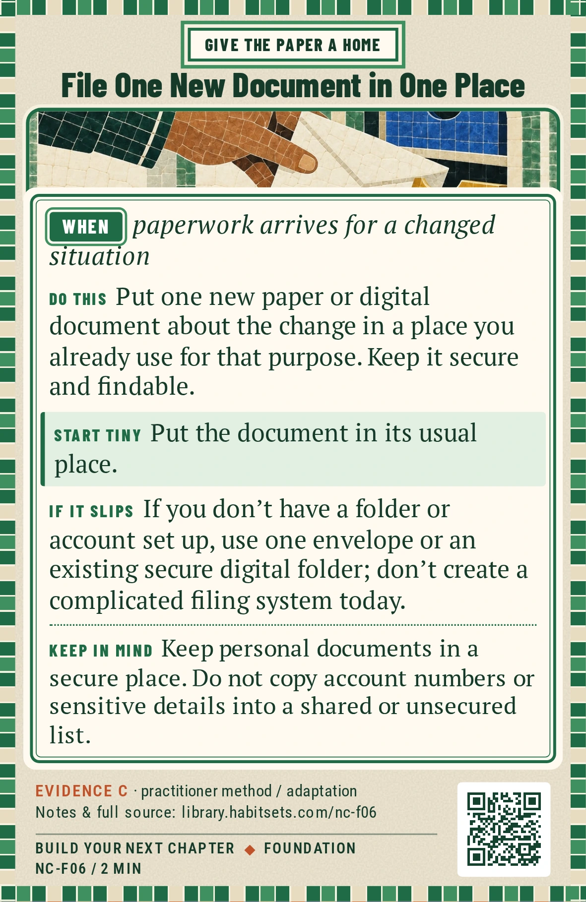 Back of card NC-F06: File One New Document in One Place. When: paperwork arrives for a changed situation Do this: Put one new paper or digital document about the change in a place you already use for that purpose. Keep it secure and findable. Start tiny: Put the document in its usual place. Keep in mind: Keep personal documents in a secure place. Do not copy account numbers or sensitive details into a shared or unsecured list.