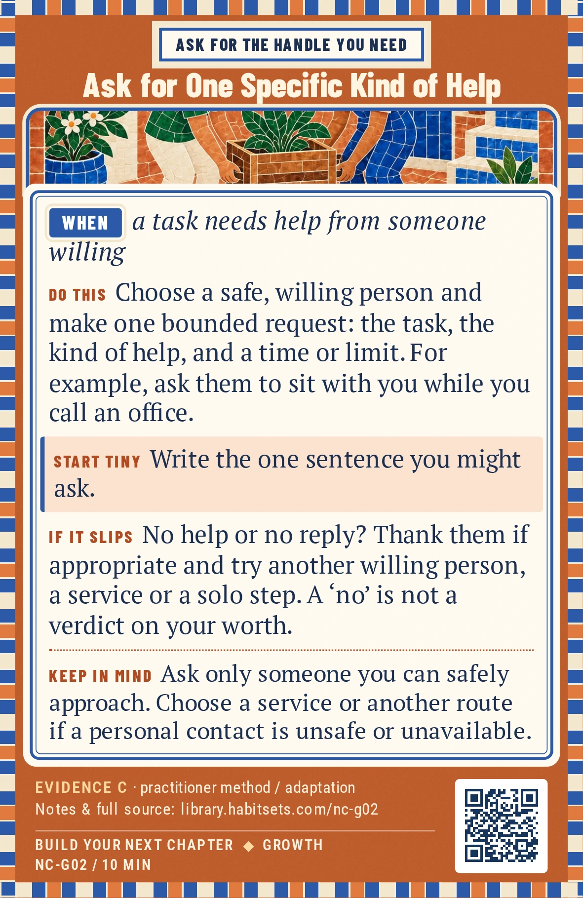Back of card NC-G02: Ask for One Specific Kind of Help. When: a task needs help from someone willing Do this: Choose a safe, willing person and make one bounded request: name the task, the kind of help and a time or limit. For example, ask someone to sit with you while you call an office or listen to one practice interview answer. Start tiny: Write the one sentence you might ask. Keep in mind: Ask only someone you can safely approach. Choose a service or another route if a personal contact is unsafe or unavailable.
