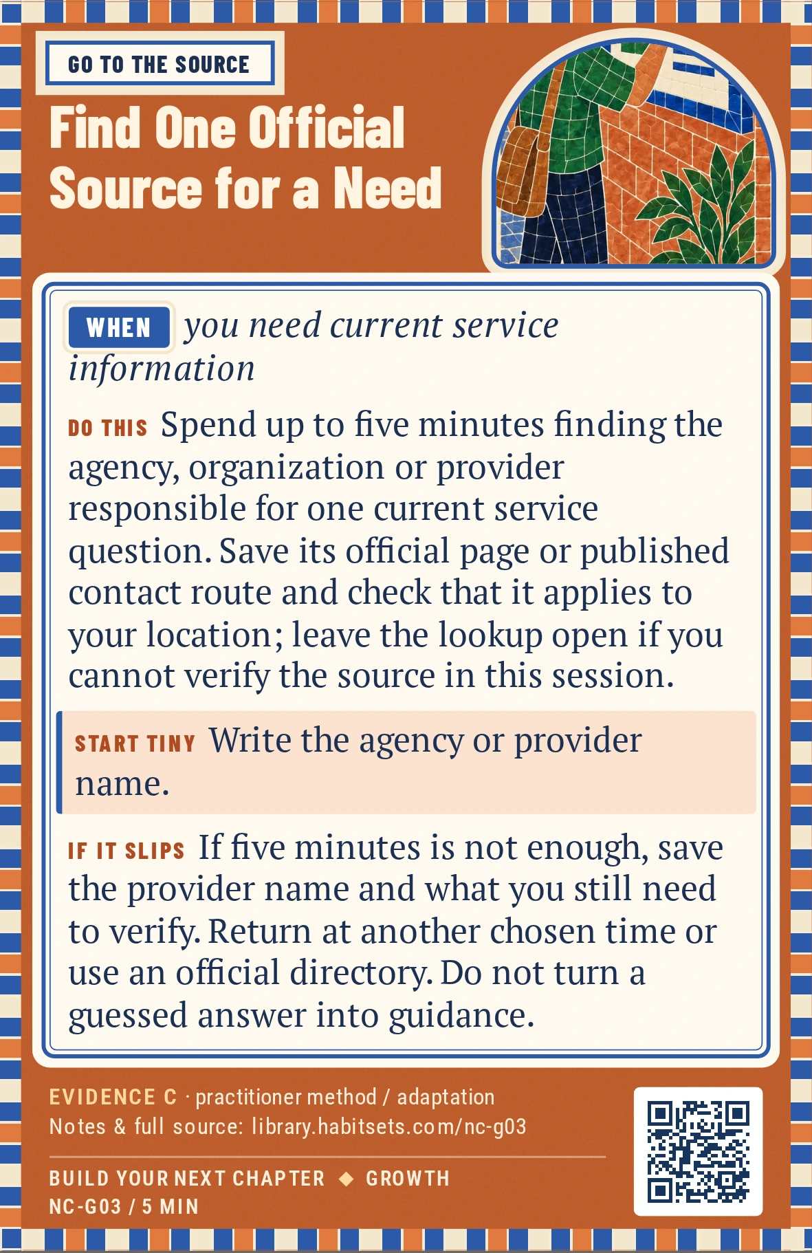 Back of card NC-G03: Find One Official Source for a Need. When: you need current service information Do this: Spend up to five minutes finding the agency, organization or provider responsible for one current service question. Save its official page or published contact route and check that it applies to your location; leave the lookup open if you cannot verify the source in this session. Start tiny: Write the agency or provider name.