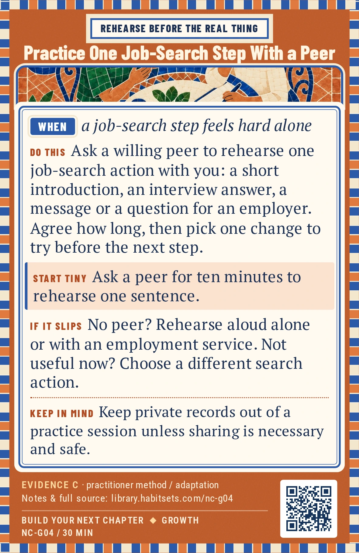 Back of card NC-G04: Practice One Job-Search Step With a Peer. When: a job-search step feels hard alone Do this: Ask a willing peer to rehearse one job-search action with you: a short introduction, one interview answer, a message to a contact or a question for an employer. Agree on the duration, then choose one change to try before the next step. Start tiny: Ask a peer for ten minutes to rehearse one sentence. Keep in mind: Keep private records out of a practice session unless sharing is necessary and safe.