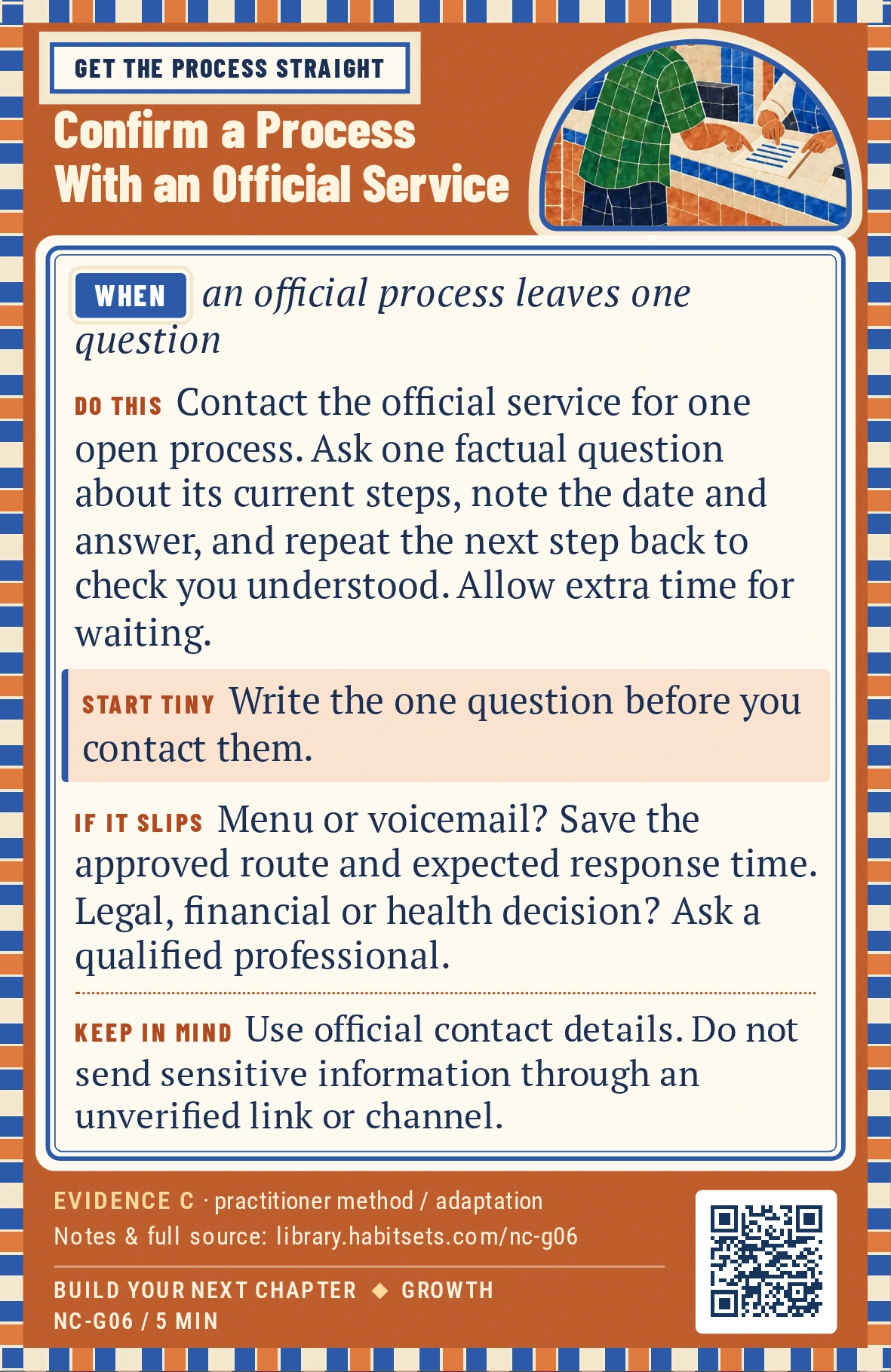 Back of card NC-G06: Confirm a Process With an Official Service. When: an official process leaves one question Do this: Contact the official service that handles one open process. Ask one factual question about its current steps, note the date and answer, and repeat the next step back to check you understood it. Allow for any wait time beyond the 15-minute question session. Start tiny: Write the one question before you contact them. Keep in mind: Use official contact details. Do not send sensitive information through an unverified link or channel.