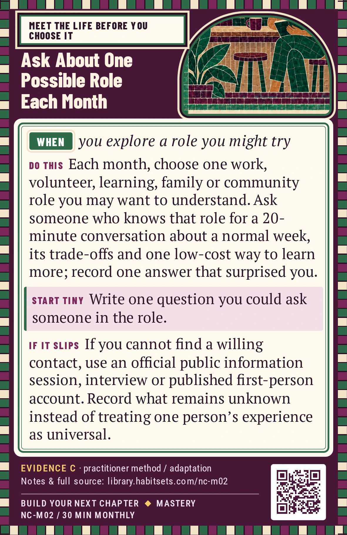 Back of card NC-M02: Ask About One Possible Role Each Month. When: you explore a role you might try Do this: Each month, choose one work, volunteer, learning, family or community role you may want to understand. Ask someone who knows that role for a 20-minute conversation about a normal week, its trade-offs and one low-cost way to learn more; record one answer that surprised you. Start tiny: Write one question you could ask someone in the role.