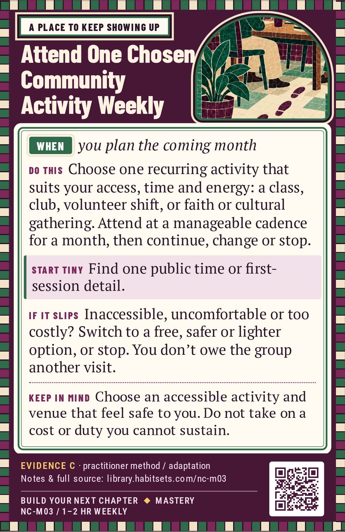Back of card NC-M03: Attend One Chosen Community Activity Weekly. When: you plan the coming month Do this: Choose one recurring activity that interests you and fits your current access, time and energy: a class, club, volunteer shift, faith or cultural gathering, or another shared activity. Attend on a cadence you can manage for a month, then decide whether to continue, change or stop. Start tiny: Find one public time or first-session detail. Keep in mind: Choose an accessible activity and venue that feel safe to you. Do not take on a cost or duty you cannot sustain.