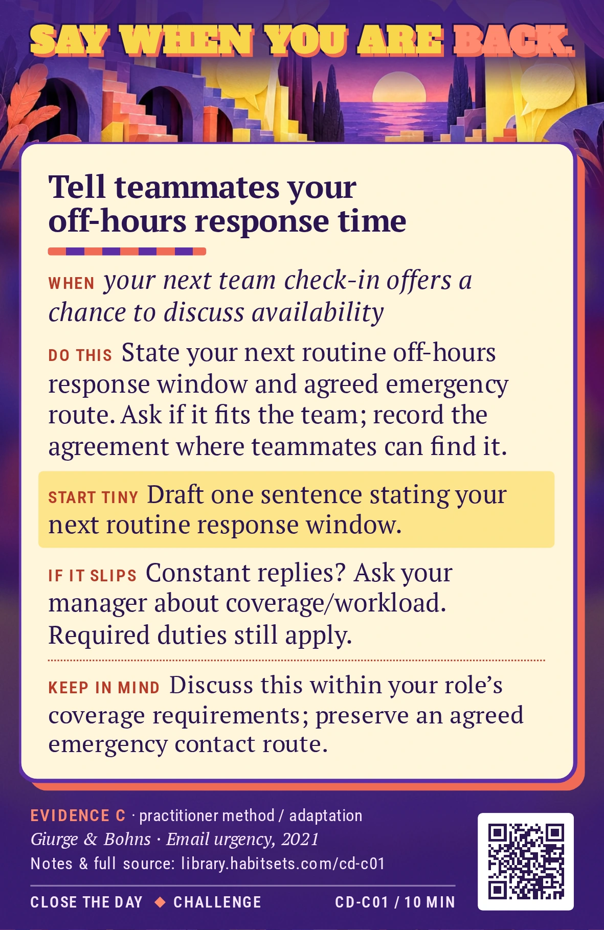 Back of card CD-C01: Tell teammates your off-hours response time. When: your next team check-in offers a chance to discuss availability Do this: At a team check-in, state when you next read ordinary off-hours requests and which agreed route handles a genuine emergency. Ask whether that fits the team’s needs, then record the agreed arrangement where teammates can find it. Start tiny: Draft one sentence stating your next routine response window. Keep in mind: Discuss this within your role’s coverage requirements; preserve an agreed emergency contact route.