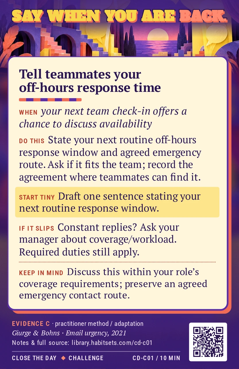 Back of card CD-C01: Tell teammates your off-hours response time. When: your next team check-in offers a chance to discuss availability Do this: At a team check-in, state when you next read ordinary off-hours requests and which agreed route handles a genuine emergency. Ask whether that fits the team’s needs, then record the agreed arrangement where teammates can find it. Start tiny: Draft one sentence stating your next routine response window. Keep in mind: Discuss this within your role’s coverage requirements; preserve an agreed emergency contact route.