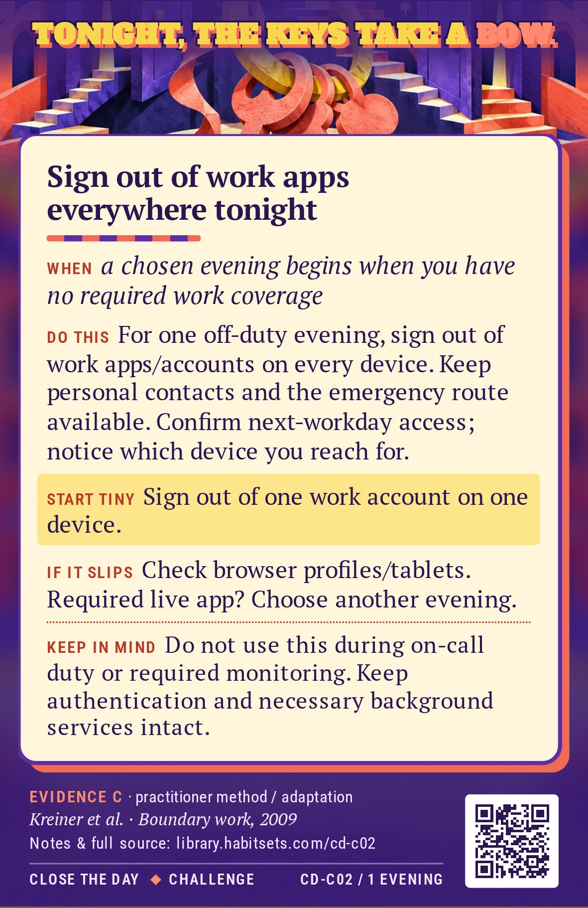 Back of card CD-C02: Sign out of work apps everywhere tonight. When: a chosen evening begins when you have no required work coverage Do this: For one chosen off-duty evening, sign out of work apps and work accounts on every device you might use. Keep personal contacts and the agreed emergency route available, confirm you can sign back in next workday, and notice which device you would otherwise reach for. Start tiny: Sign out of one work account on one device. Keep in mind: Do not use this during on-call duty or required monitoring. Keep authentication and necessary background services intact.