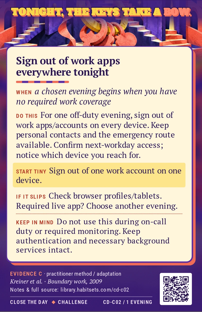 Back of card CD-C02: Sign out of work apps everywhere tonight. When: a chosen evening begins when you have no required work coverage Do this: For one chosen off-duty evening, sign out of work apps and work accounts on every device you might use. Keep personal contacts and the agreed emergency route available, confirm you can sign back in next workday, and notice which device you would otherwise reach for. Start tiny: Sign out of one work account on one device. Keep in mind: Do not use this during on-call duty or required monitoring. Keep authentication and necessary background services intact.