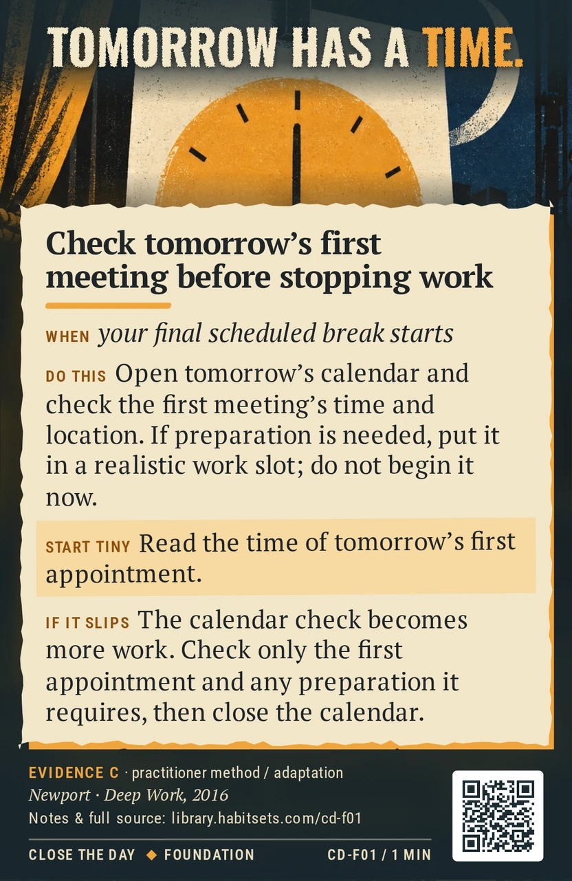 Back of card CD-F01: Check tomorrow's first meeting before stopping work. When: your final scheduled break starts Do this: Open tomorrow's calendar and check the first meeting's time and location. If preparation is needed, put it in a realistic work slot; do not begin it now. Start tiny: Read the time of tomorrow's first appointment.